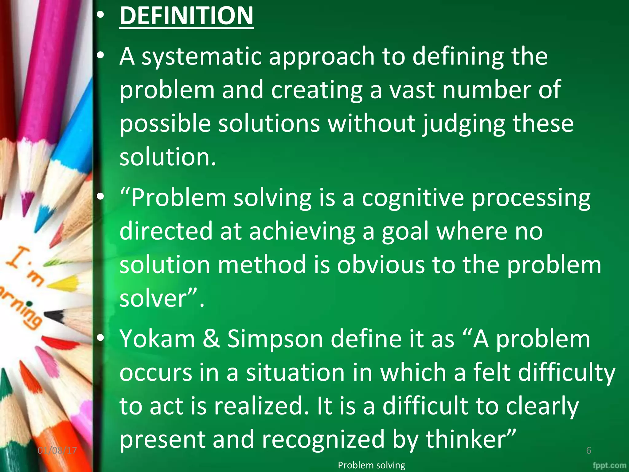 • DEFINITION
• A systematic approach to defining the
problem and creating a vast number of
possible solutions without judging these
solution.
• “Problem solving is a cognitive processing
directed at achieving a goal where no
solution method is obvious to the problem
solver”.
• Yokam & Simpson define it as “A problem
occurs in a situation in which a felt difficulty
to act is realized. It is a difficult to clearly
present and recognized by thinker”
Problem solving
01/08/17 6
 