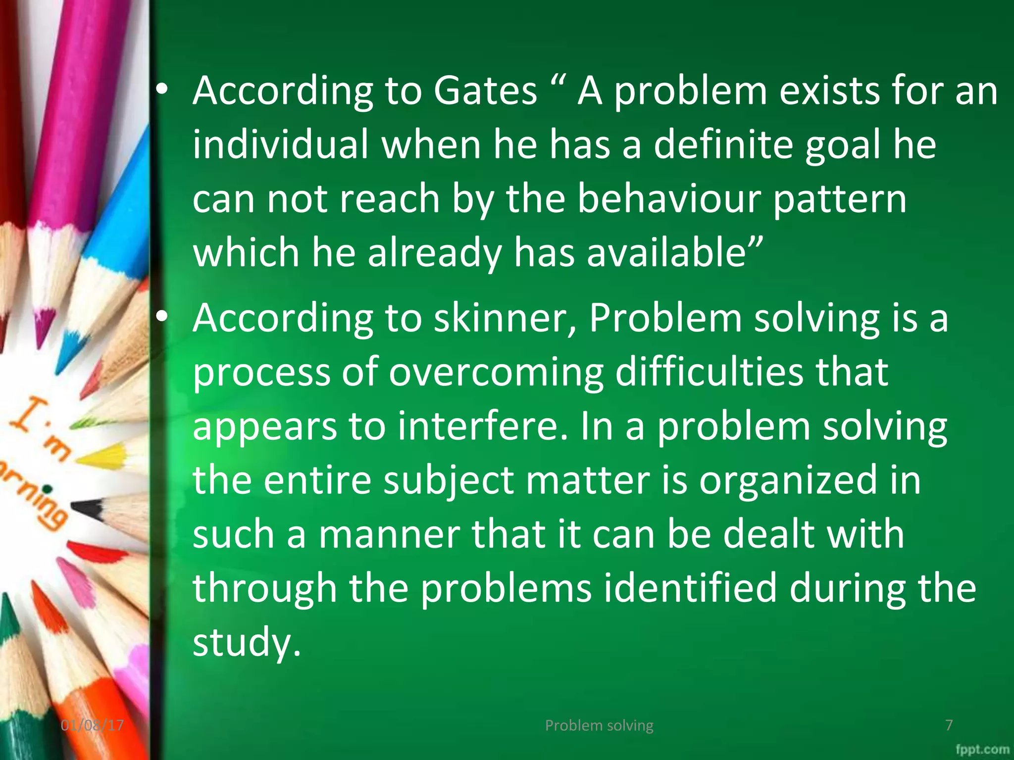 • According to Gates “ A problem exists for an
individual when he has a definite goal he
can not reach by the behaviour pattern
which he already has available”
• According to skinner, Problem solving is a
process of overcoming difficulties that
appears to interfere. In a problem solving
the entire subject matter is organized in
such a manner that it can be dealt with
through the problems identified during the
study.
Problem solving
01/08/17 7
 