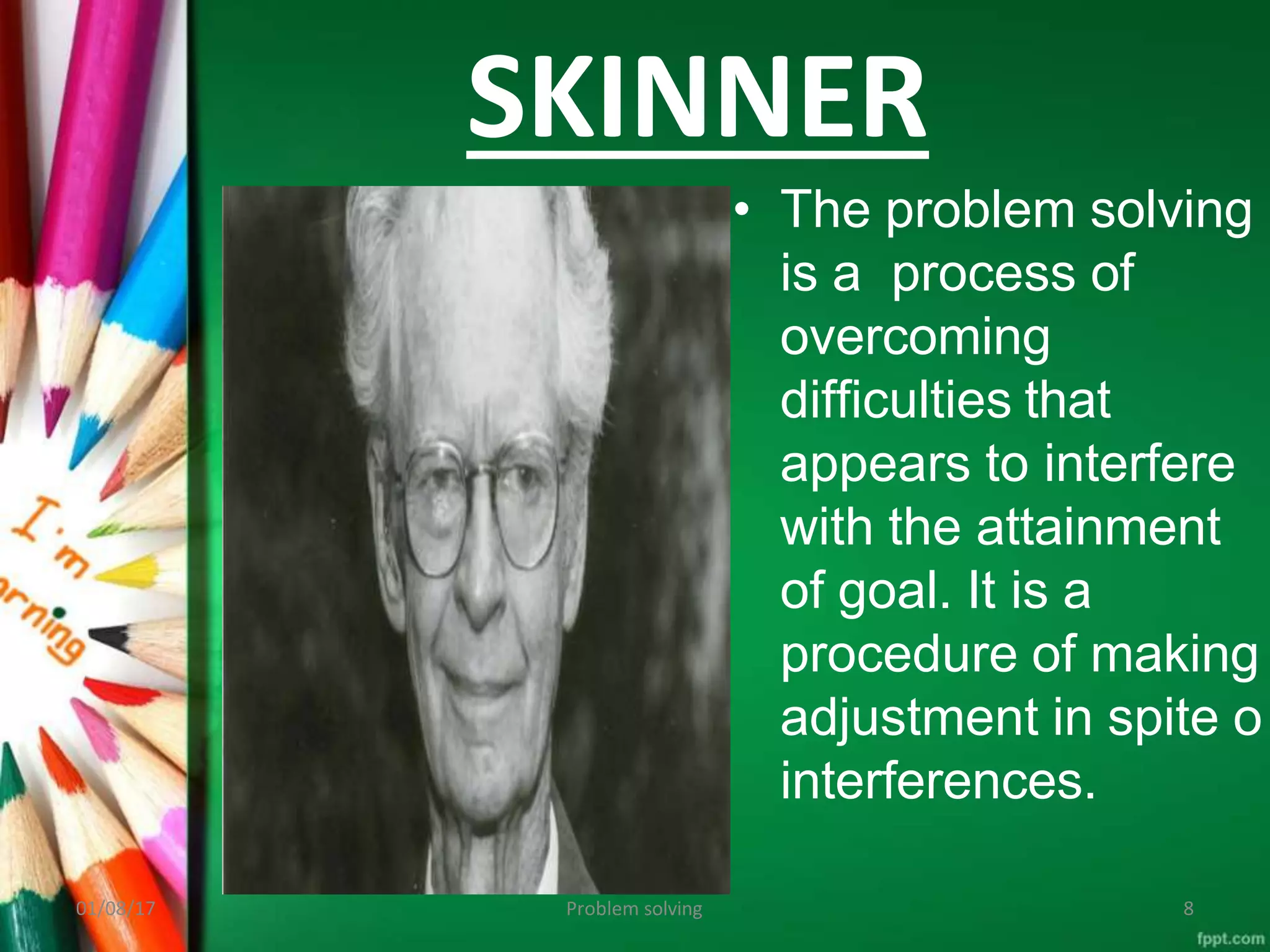 SKINNER
• The problem solving
is a process of
overcoming
difficulties that
appears to interfere
with the attainment
of goal. It is a
procedure of making
adjustment in spite o
interferences.
01/08/17 8
Problem solving
 