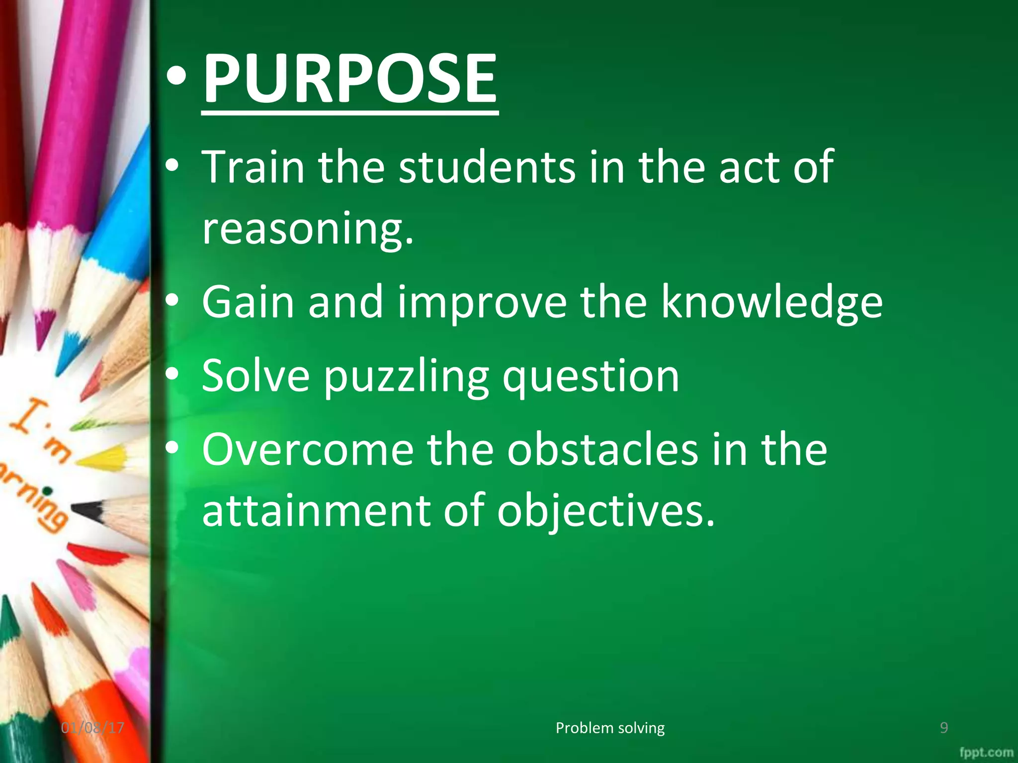 • PURPOSE
• Train the students in the act of
reasoning.
• Gain and improve the knowledge
• Solve puzzling question
• Overcome the obstacles in the
attainment of objectives.
01/08/17 Problem solving 9
 