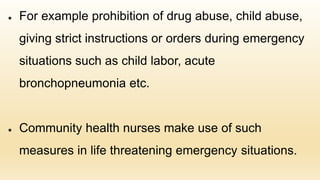 ● For example prohibition of drug abuse, child abuse,
giving strict instructions or orders during emergency
situations such as child labor, acute
bronchopneumonia etc.
● Community health nurses make use of such
measures in life threatening emergency situations.
 