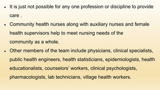 ● It is just not possible for any one profession or discipline to provide
care .
● Community health nurses along with auxiliary nurses and female
health supervisors help to meet nursing needs of the
community as a whole.
● Other members of the team include physicians, clinical specialists,
public health engineers, health statisticians, epidemiologists, health
educationalists, counselors’ workers, clinical psychologists,
pharmacologists, lab technicians, village health workers.
 