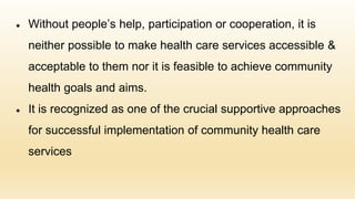 ● Without people’s help, participation or cooperation, it is
neither possible to make health care services accessible &
acceptable to them nor it is feasible to achieve community
health goals and aims.
● It is recognized as one of the crucial supportive approaches
for successful implementation of community health care
services
 
