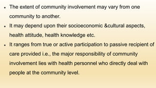 ● The extent of community involvement may vary from one
community to another.
● It may depend upon their socioeconomic &cultural aspects,
health attitude, health knowledge etc.
● It ranges from true or active participation to passive recipient of
care provided i.e., the major responsibility of community
involvement lies with health personnel who directly deal with
people at the community level.
 