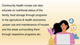 Community health nurses can also
educate on nutritional status of the
family, food storage through programs
in the agriculture & health economics
,proper use and maintenance of houses
and the areas surrounding them
through respective programs etc.
 