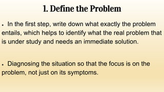 1. Define the Problem
● In the first step, write down what exactly the problem
entails, which helps to identify what the real problem that
is under study and needs an immediate solution.
● Diagnosing the situation so that the focus is on the
problem, not just on its symptoms.
 