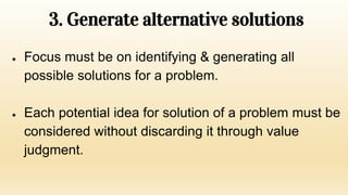 3. Generate alternative solutions
● Focus must be on identifying & generating all
possible solutions for a problem.
● Each potential idea for solution of a problem must be
considered without discarding it through value
judgment.
 