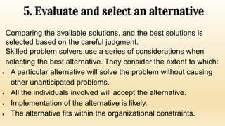 5. Evaluate and select an alternative
Comparing the available solutions, and the best solutions is
selected based on the careful judgment.
Skilled problem solvers use a series of considerations when
selecting the best alternative. They consider the extent to which:
 A particular alternative will solve the problem without causing
other unanticipated problems.
 All the individuals involved will accept the alternative.
 Implementation of the alternative is likely.
 The alternative fits within the organizational constraints.
 