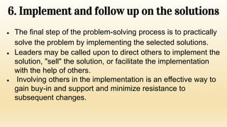 6. Implement and follow up on the solutions
● The final step of the problem-solving process is to practically
solve the problem by implementing the selected solutions.
● Leaders may be called upon to direct others to implement the
solution, "sell" the solution, or facilitate the implementation
with the help of others.
● Involving others in the implementation is an effective way to
gain buy-in and support and minimize resistance to
subsequent changes.
 