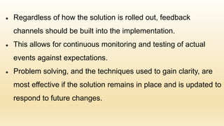 ● Regardless of how the solution is rolled out, feedback
channels should be built into the implementation.
● This allows for continuous monitoring and testing of actual
events against expectations.
● Problem solving, and the techniques used to gain clarity, are
most effective if the solution remains in place and is updated to
respond to future changes.
 
