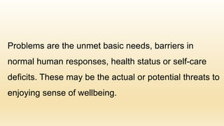 Problems are the unmet basic needs, barriers in
normal human responses, health status or self-care
deficits. These may be the actual or potential threats to
enjoying sense of wellbeing.
 