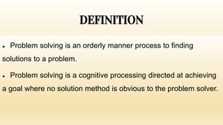 DEFINITION
● Problem solving is an orderly manner process to finding
solutions to a problem.
● Problem solving is a cognitive processing directed at achieving
a goal where no solution method is obvious to the problem solver.
 