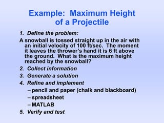 Example: Maximum Height
of a Projectile
1. Define the problem:
A snowball is tossed straight up in the air with
an initial velocity of 100 ft/sec. The moment
it leaves the thrower’s hand it is 6 ft above
the ground. What is the maximum height
reached by the snowball?
2. Collect information
3. Generate a solution
4. Refine and implement
– pencil and paper (chalk and blackboard)
– spreadsheet
– MATLAB
5. Verify and test
 