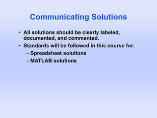 Communicating Solutions
• All solutions should be clearly labeled,
documented, and commented.
• Standards will be followed in this course for:
– Spreadsheet solutions
– MATLAB solutions
 