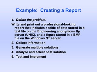 Example: Creating a Report
1. Define the problem:
Write and print out a professional-looking
report that includes a table of data stored in a
text file on the Engineering anonymous ftp
server (UNIX), and a figure stored in a BMP
file on the Windows NT server.
2. Collect information
3. Generate multiple solutions
4. Analyze and select best solution
5. Test and implement
 