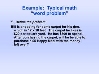 Example: Typical math
“word problem”
1. Define the problem:
Bill is shopping for some carpet for his den,
which is 12 x 18 feet. The carpet he likes is
$20 per square yard. He has $500 to spend.
After purchasing the carpet, will he be able to
purchase a $5 Happy Meal with the money
left over?
 