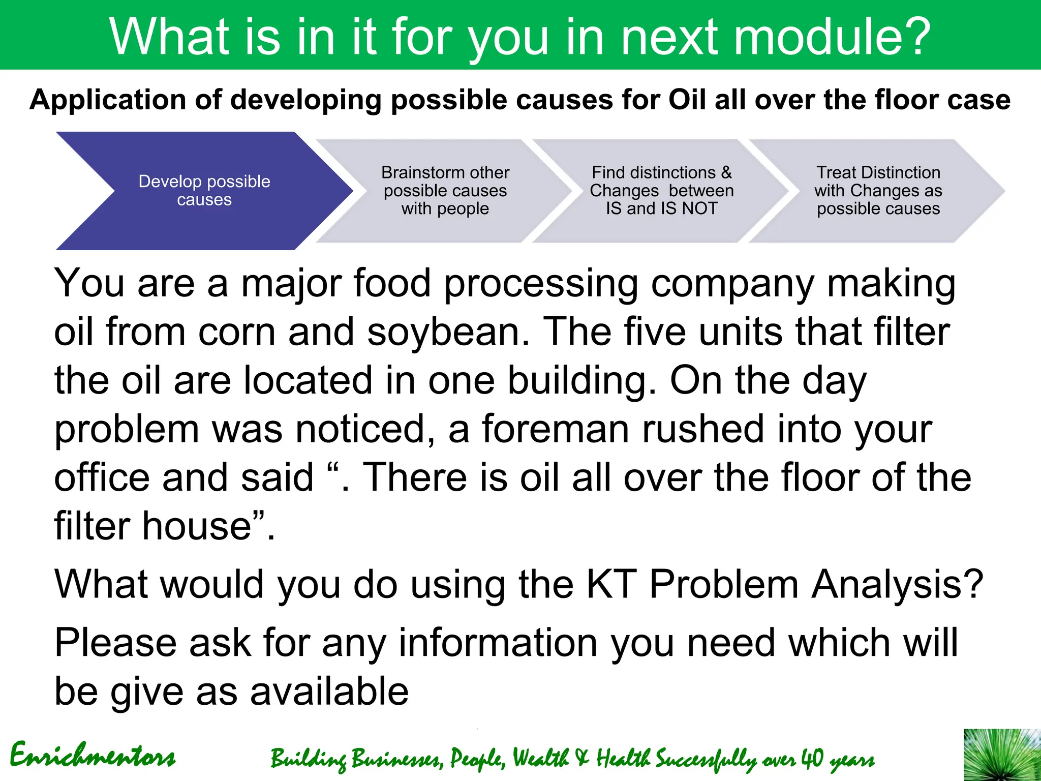 Enrichmentors Building Businesses, People, Wealth & Health Successfully over 40 years
What is in it for you in next module?
You are a major food processing company making
oil from corn and soybean. The five units that filter
the oil are located in one building. On the day
problem was noticed, a foreman rushed into your
office and said “. There is oil all over the floor of the
filter house”.
What would you do using the KT Problem Analysis?
Please ask for any information you need which will
be give as available
Application of developing possible causes for Oil all over the floor case
Develop possible
causes
Brainstorm other
possible causes
with people
Find distinctions &
Changes between
IS and IS NOT
Treat Distinction
with Changes as
possible causes
 