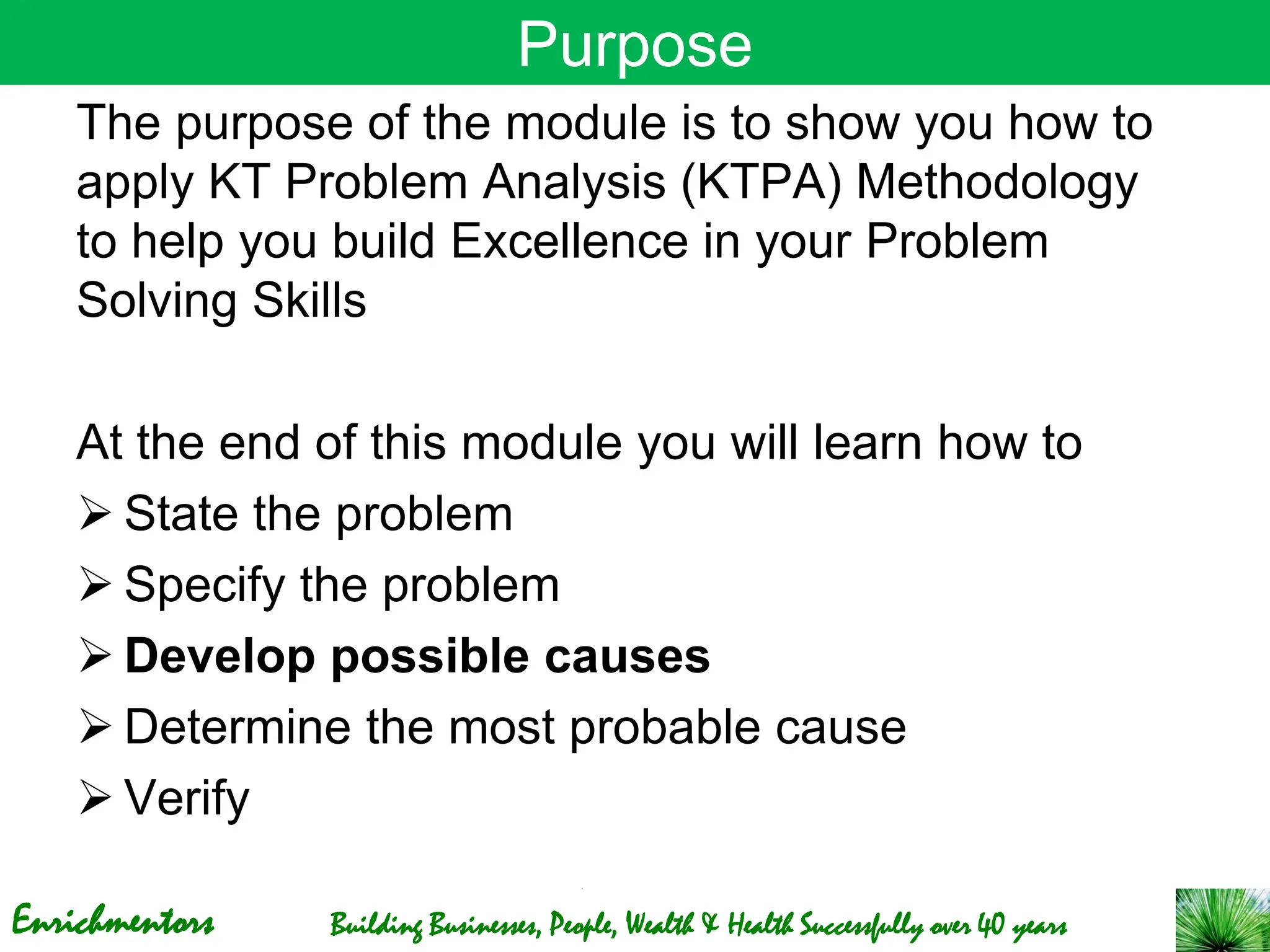 Enrichmentors Building Businesses, People, Wealth & Health Successfully over 40 years
Purpose
The purpose of the module is to show you how to
apply KT Problem Analysis (KTPA) Methodology
to help you build Excellence in your Problem
Solving Skills
At the end of this module you will learn how to
➢ State the problem
➢ Specify the problem
➢ Develop possible causes
➢ Determine the most probable cause
➢ Verify
 