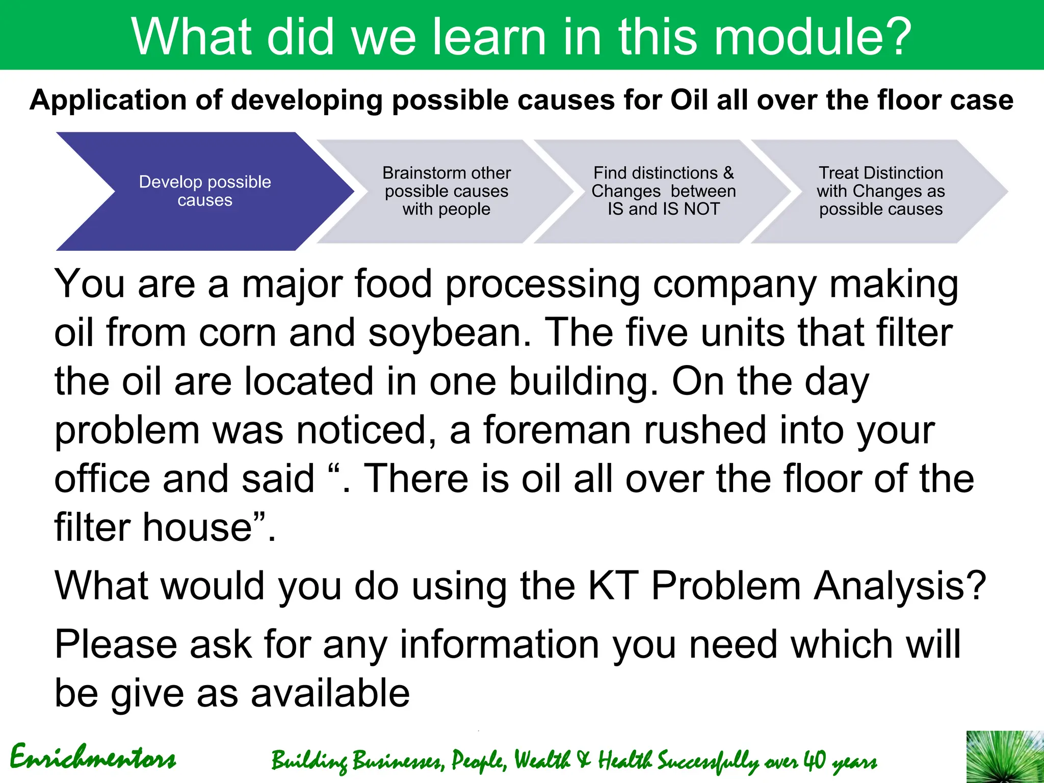 Enrichmentors Building Businesses, People, Wealth & Health Successfully over 40 years
What did we learn in this module?
You are a major food processing company making
oil from corn and soybean. The five units that filter
the oil are located in one building. On the day
problem was noticed, a foreman rushed into your
office and said “. There is oil all over the floor of the
filter house”.
What would you do using the KT Problem Analysis?
Please ask for any information you need which will
be give as available
Application of developing possible causes for Oil all over the floor case
Develop possible
causes
Brainstorm other
possible causes
with people
Find distinctions &
Changes between
IS and IS NOT
Treat Distinction
with Changes as
possible causes
 