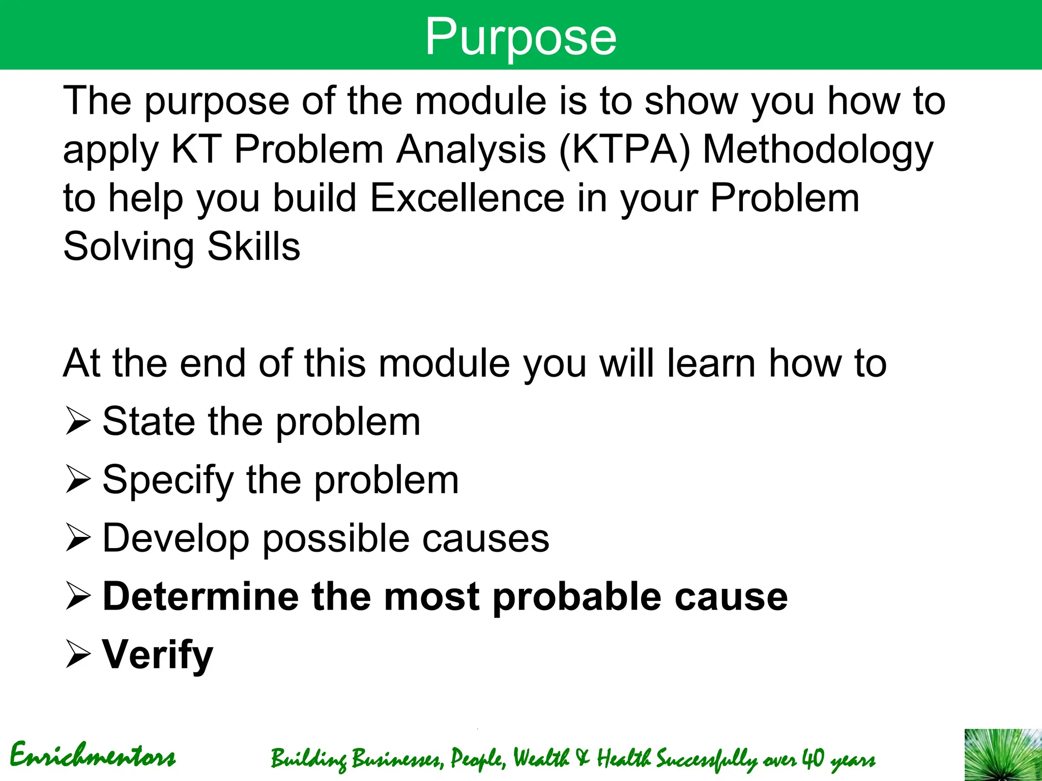 Enrichmentors Building Businesses, People, Wealth & Health Successfully over 40 years
Purpose
The purpose of the module is to show you how to
apply KT Problem Analysis (KTPA) Methodology
to help you build Excellence in your Problem
Solving Skills
At the end of this module you will learn how to
➢ State the problem
➢ Specify the problem
➢ Develop possible causes
➢ Determine the most probable cause
➢ Verify
 
