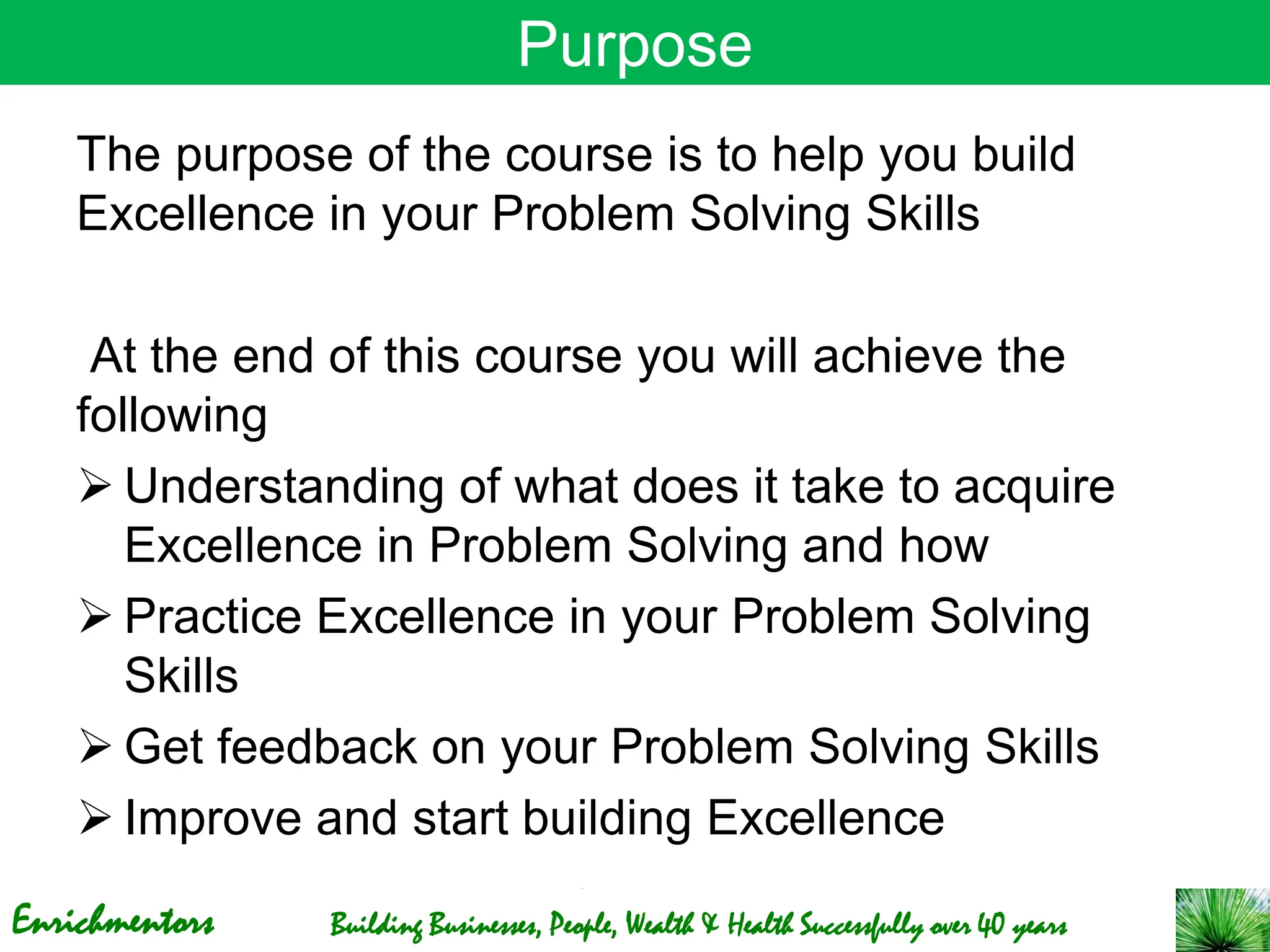 Enrichmentors Building Businesses, People, Wealth & Health Successfully over 40 years
Purpose
The purpose of the course is to help you build
Excellence in your Problem Solving Skills
At the end of this course you will achieve the
following
➢ Understanding of what does it take to acquire
Excellence in Problem Solving and how
➢ Practice Excellence in your Problem Solving
Skills
➢ Get feedback on your Problem Solving Skills
➢ Improve and start building Excellence
 