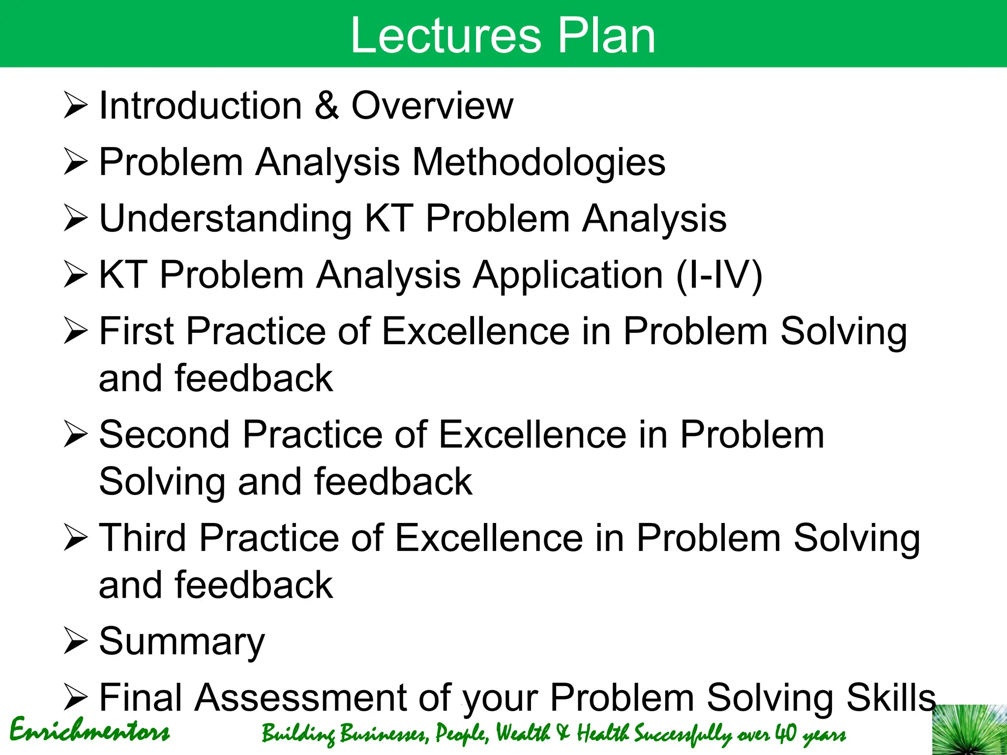 Enrichmentors Building Businesses, People, Wealth & Health Successfully over 40 years
Lectures Plan
➢ Introduction & Overview
➢ Problem Analysis Methodologies
➢ Understanding KT Problem Analysis
➢ KT Problem Analysis Application (I-IV)
➢ First Practice of Excellence in Problem Solving
and feedback
➢ Second Practice of Excellence in Problem
Solving and feedback
➢ Third Practice of Excellence in Problem Solving
and feedback
➢ Summary
➢ Final Assessment of your Problem Solving Skills
 