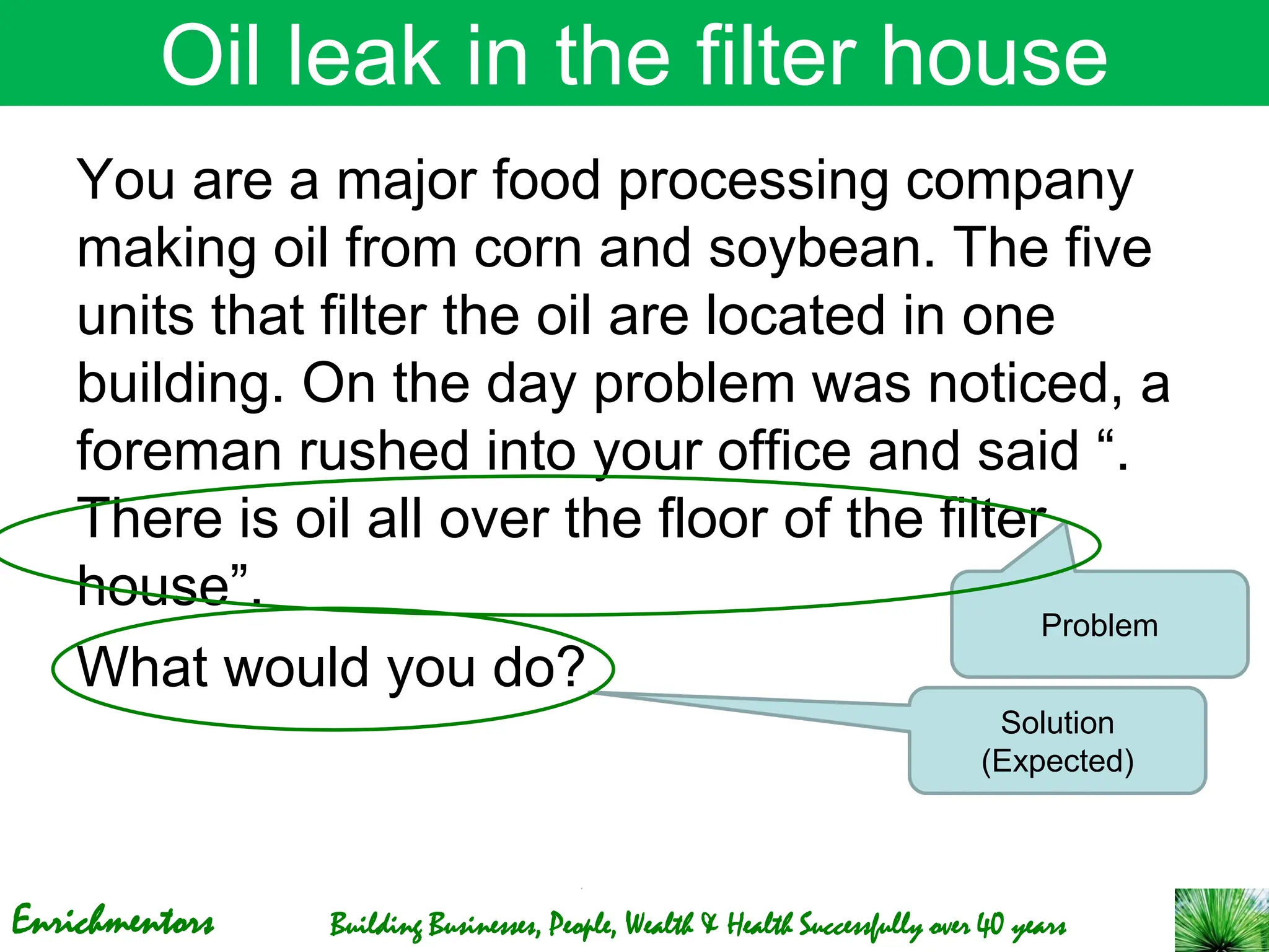 Enrichmentors Building Businesses, People, Wealth & Health Successfully over 40 years
Oil leak in the filter house
You are a major food processing company
making oil from corn and soybean. The five
units that filter the oil are located in one
building. On the day problem was noticed, a
foreman rushed into your office and said “.
There is oil all over the floor of the filter
house”.
What would you do?
Solution
(Expected)
Problem
 