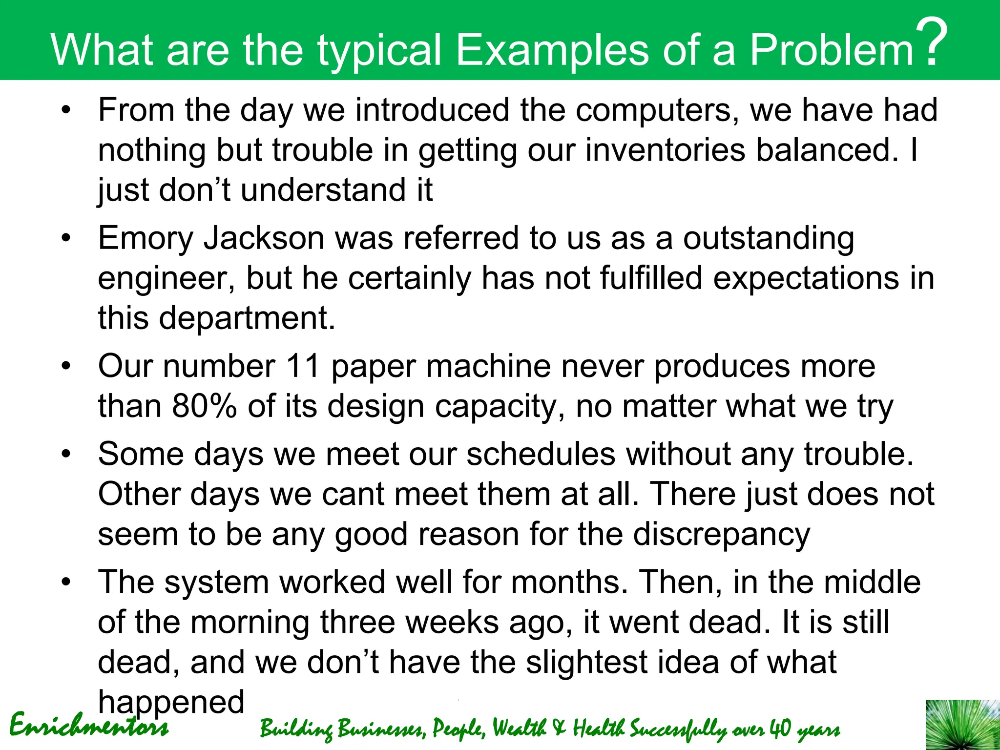 Enrichmentors Building Businesses, People, Wealth & Health Successfully over 40 years
What are the typical Examples of a Problem?
• From the day we introduced the computers, we have had
nothing but trouble in getting our inventories balanced. I
just don’t understand it
• Emory Jackson was referred to us as a outstanding
engineer, but he certainly has not fulfilled expectations in
this department.
• Our number 11 paper machine never produces more
than 80% of its design capacity, no matter what we try
• Some days we meet our schedules without any trouble.
Other days we cant meet them at all. There just does not
seem to be any good reason for the discrepancy
• The system worked well for months. Then, in the middle
of the morning three weeks ago, it went dead. It is still
dead, and we don’t have the slightest idea of what
happened
 