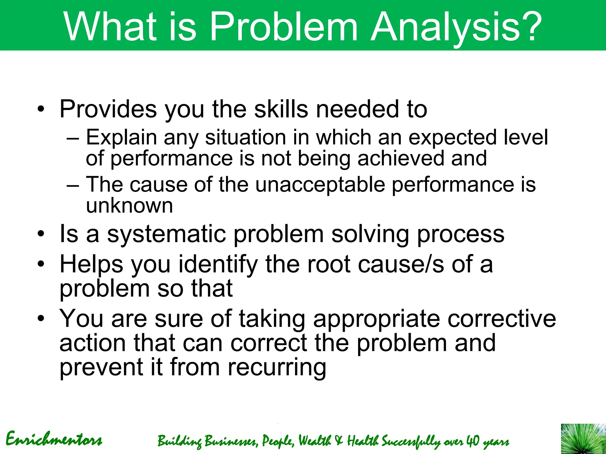 Enrichmentors Building Businesses, People, Wealth & Health Successfully over 40 years
What is Problem Analysis?
• Provides you the skills needed to
– Explain any situation in which an expected level
of performance is not being achieved and
– The cause of the unacceptable performance is
unknown
• Is a systematic problem solving process
• Helps you identify the root cause/s of a
problem so that
• You are sure of taking appropriate corrective
action that can correct the problem and
prevent it from recurring
 