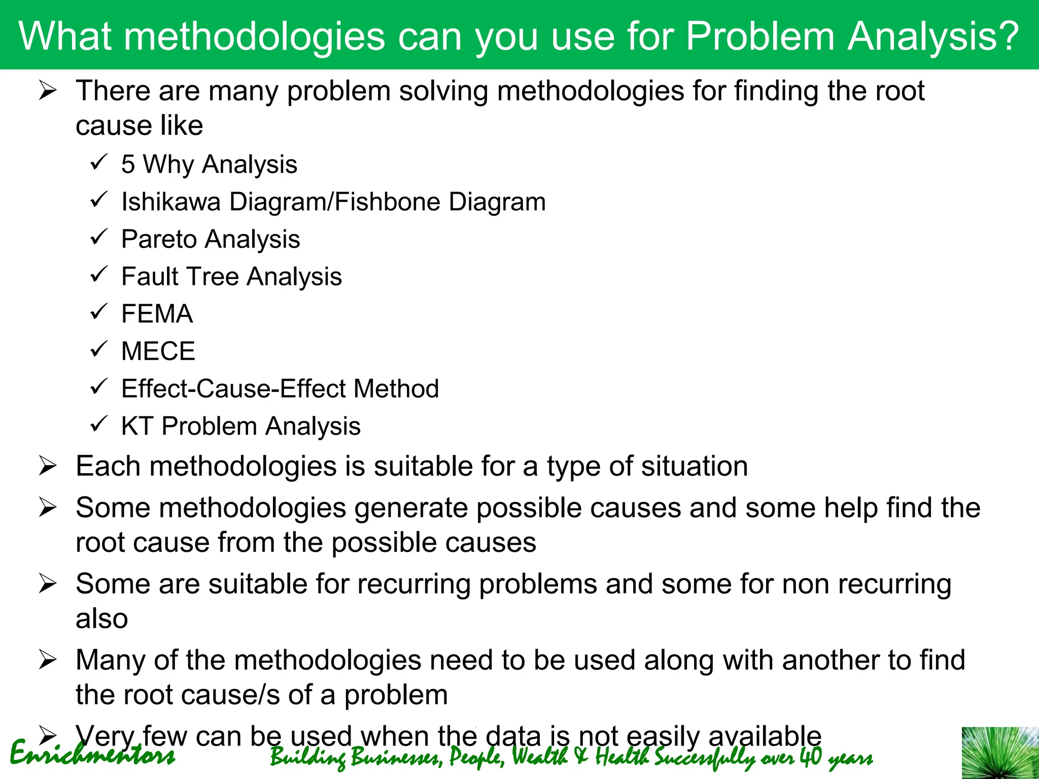 Enrichmentors Building Businesses, People, Wealth & Health Successfully over 40 years
What methodologies can you use for Problem Analysis?
➢ There are many problem solving methodologies for finding the root
cause like
✓ 5 Why Analysis
✓ Ishikawa Diagram/Fishbone Diagram
✓ Pareto Analysis
✓ Fault Tree Analysis
✓ FEMA
✓ MECE
✓ Effect-Cause-Effect Method
✓ KT Problem Analysis
➢ Each methodologies is suitable for a type of situation
➢ Some methodologies generate possible causes and some help find the
root cause from the possible causes
➢ Some are suitable for recurring problems and some for non recurring
also
➢ Many of the methodologies need to be used along with another to find
the root cause/s of a problem
➢ Very few can be used when the data is not easily available
 