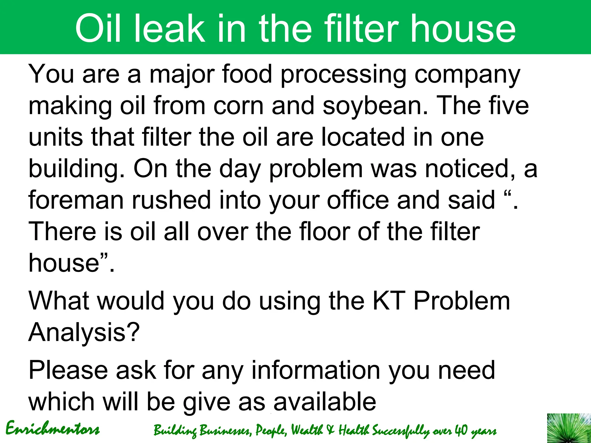 Enrichmentors Building Businesses, People, Wealth & Health Successfully over 40 years
Oil leak in the filter house
You are a major food processing company
making oil from corn and soybean. The five
units that filter the oil are located in one
building. On the day problem was noticed, a
foreman rushed into your office and said “.
There is oil all over the floor of the filter
house”.
What would you do using the KT Problem
Analysis?
Please ask for any information you need
which will be give as available
 