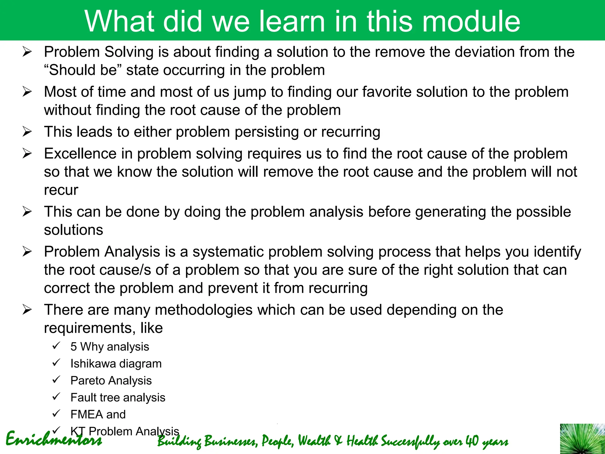 Enrichmentors Building Businesses, People, Wealth & Health Successfully over 40 years
What did we learn in this module
➢ Problem Solving is about finding a solution to the remove the deviation from the
“Should be” state occurring in the problem
➢ Most of time and most of us jump to finding our favorite solution to the problem
without finding the root cause of the problem
➢ This leads to either problem persisting or recurring
➢ Excellence in problem solving requires us to find the root cause of the problem
so that we know the solution will remove the root cause and the problem will not
recur
➢ This can be done by doing the problem analysis before generating the possible
solutions
➢ Problem Analysis is a systematic problem solving process that helps you identify
the root cause/s of a problem so that you are sure of the right solution that can
correct the problem and prevent it from recurring
➢ There are many methodologies which can be used depending on the
requirements, like
✓ 5 Why analysis
✓ Ishikawa diagram
✓ Pareto Analysis
✓ Fault tree analysis
✓ FMEA and
✓ KT Problem Analysis
 