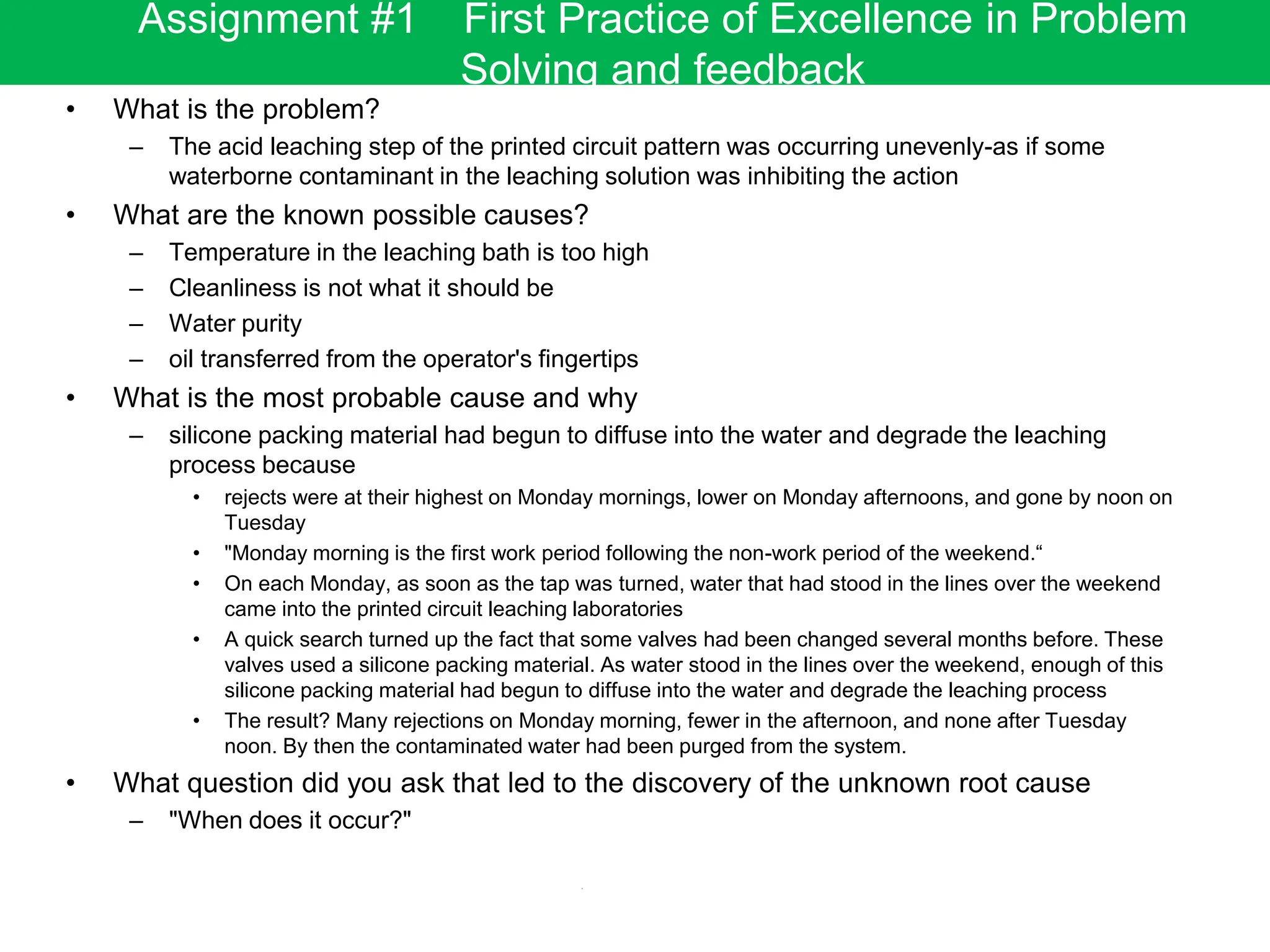 • What is the problem?
– The acid leaching step of the printed circuit pattern was occurring unevenly-as if some
waterborne contaminant in the leaching solution was inhibiting the action
• What are the known possible causes?
– Temperature in the leaching bath is too high
– Cleanliness is not what it should be
– Water purity
– oil transferred from the operator's fingertips
• What is the most probable cause and why
– silicone packing material had begun to diffuse into the water and degrade the leaching
process because
• rejects were at their highest on Monday mornings, lower on Monday afternoons, and gone by noon on
Tuesday
• "Monday morning is the first work period following the non-work period of the weekend.“
• On each Monday, as soon as the tap was turned, water that had stood in the lines over the weekend
came into the printed circuit leaching laboratories
• A quick search turned up the fact that some valves had been changed several months before. These
valves used a silicone packing material. As water stood in the lines over the weekend, enough of this
silicone packing material had begun to diffuse into the water and degrade the leaching process
• The result? Many rejections on Monday morning, fewer in the afternoon, and none after Tuesday
noon. By then the contaminated water had been purged from the system.
• What question did you ask that led to the discovery of the unknown root cause
– "When does it occur?"
Assignment #1 First Practice of Excellence in Problem
Solving and feedback
 