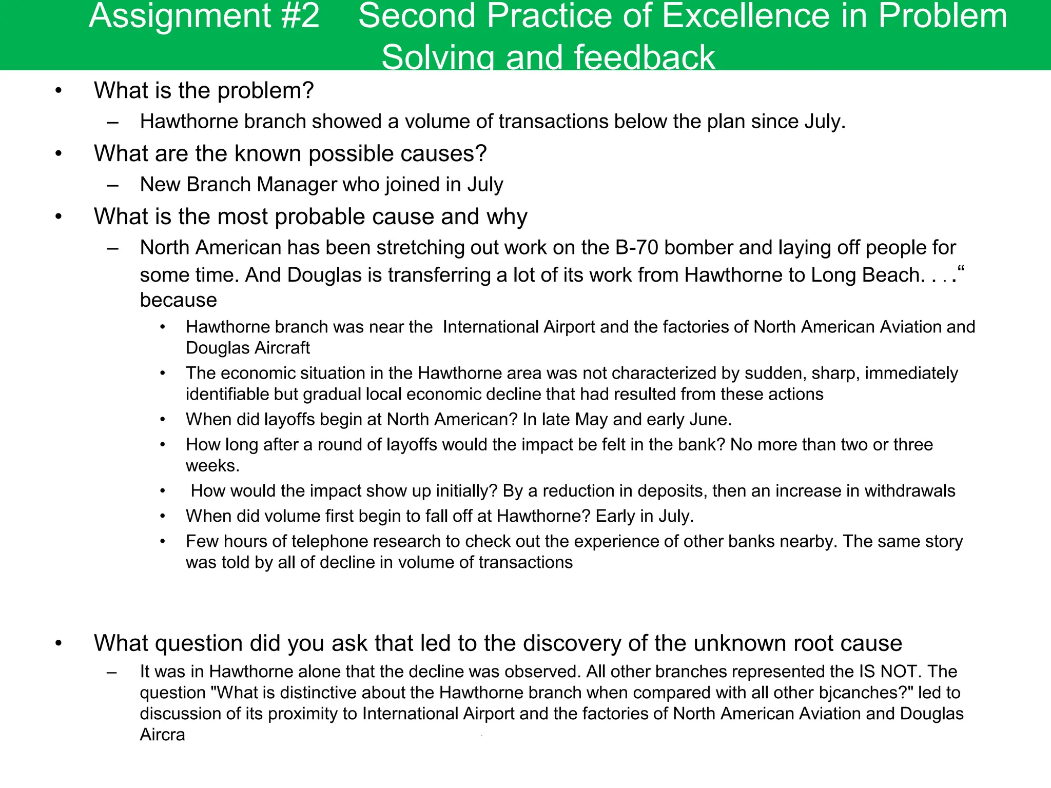 • What is the problem?
– Hawthorne branch showed a volume of transactions below the plan since July.
• What are the known possible causes?
– New Branch Manager who joined in July
• What is the most probable cause and why
– North American has been stretching out work on the B-70 bomber and laying off people for
some time. And Douglas is transferring a lot of its work from Hawthorne to Long Beach. . . .“
because
• Hawthorne branch was near the International Airport and the factories of North American Aviation and
Douglas Aircraft
• The economic situation in the Hawthorne area was not characterized by sudden, sharp, immediately
identifiable but gradual local economic decline that had resulted from these actions
• When did layoffs begin at North American? In late May and early June.
• How long after a round of layoffs would the impact be felt in the bank? No more than two or three
weeks.
• How would the impact show up initially? By a reduction in deposits, then an increase in withdrawals
• When did volume first begin to fall off at Hawthorne? Early in July.
• Few hours of telephone research to check out the experience of other banks nearby. The same story
was told by all of decline in volume of transactions
• What question did you ask that led to the discovery of the unknown root cause
– It was in Hawthorne alone that the decline was observed. All other branches represented the IS NOT. The
question "What is distinctive about the Hawthorne branch when compared with all other bjcanches?" led to
discussion of its proximity to International Airport and the factories of North American Aviation and Douglas
Aircra
Assignment #2 Second Practice of Excellence in Problem
Solving and feedback
 