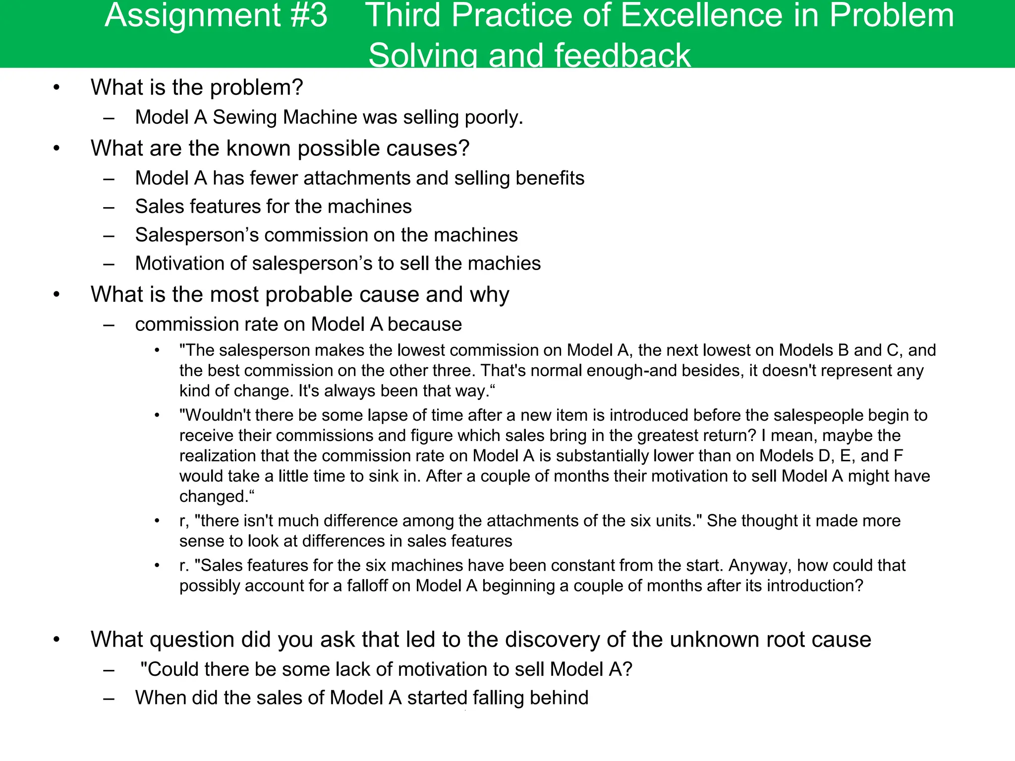 • What is the problem?
– Model A Sewing Machine was selling poorly.
• What are the known possible causes?
– Model A has fewer attachments and selling benefits
– Sales features for the machines
– Salesperson’s commission on the machines
– Motivation of salesperson’s to sell the machies
• What is the most probable cause and why
– commission rate on Model A because
• "The salesperson makes the lowest commission on Model A, the next lowest on Models B and C, and
the best commission on the other three. That's normal enough-and besides, it doesn't represent any
kind of change. It's always been that way.“
• "Wouldn't there be some lapse of time after a new item is introduced before the salespeople begin to
receive their commissions and figure which sales bring in the greatest return? I mean, maybe the
realization that the commission rate on Model A is substantially lower than on Models D, E, and F
would take a little time to sink in. After a couple of months their motivation to sell Model A might have
changed.“
• r, "there isn't much difference among the attachments of the six units." She thought it made more
sense to look at differences in sales features
• r. "Sales features for the six machines have been constant from the start. Anyway, how could that
possibly account for a falloff on Model A beginning a couple of months after its introduction?
• What question did you ask that led to the discovery of the unknown root cause
– "Could there be some lack of motivation to sell Model A?
– When did the sales of Model A started falling behind
Assignment #3 Third Practice of Excellence in Problem
Solving and feedback
 