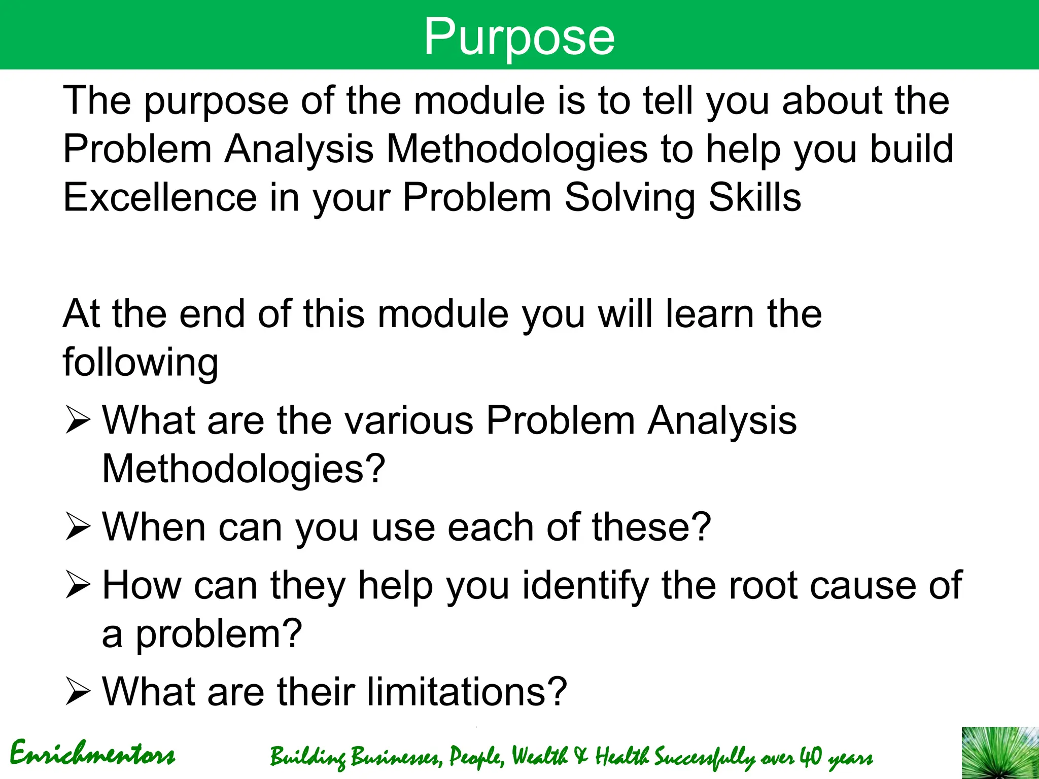 Enrichmentors Building Businesses, People, Wealth & Health Successfully over 40 years
Purpose
The purpose of the module is to tell you about the
Problem Analysis Methodologies to help you build
Excellence in your Problem Solving Skills
At the end of this module you will learn the
following
➢ What are the various Problem Analysis
Methodologies?
➢ When can you use each of these?
➢ How can they help you identify the root cause of
a problem?
➢ What are their limitations?
 