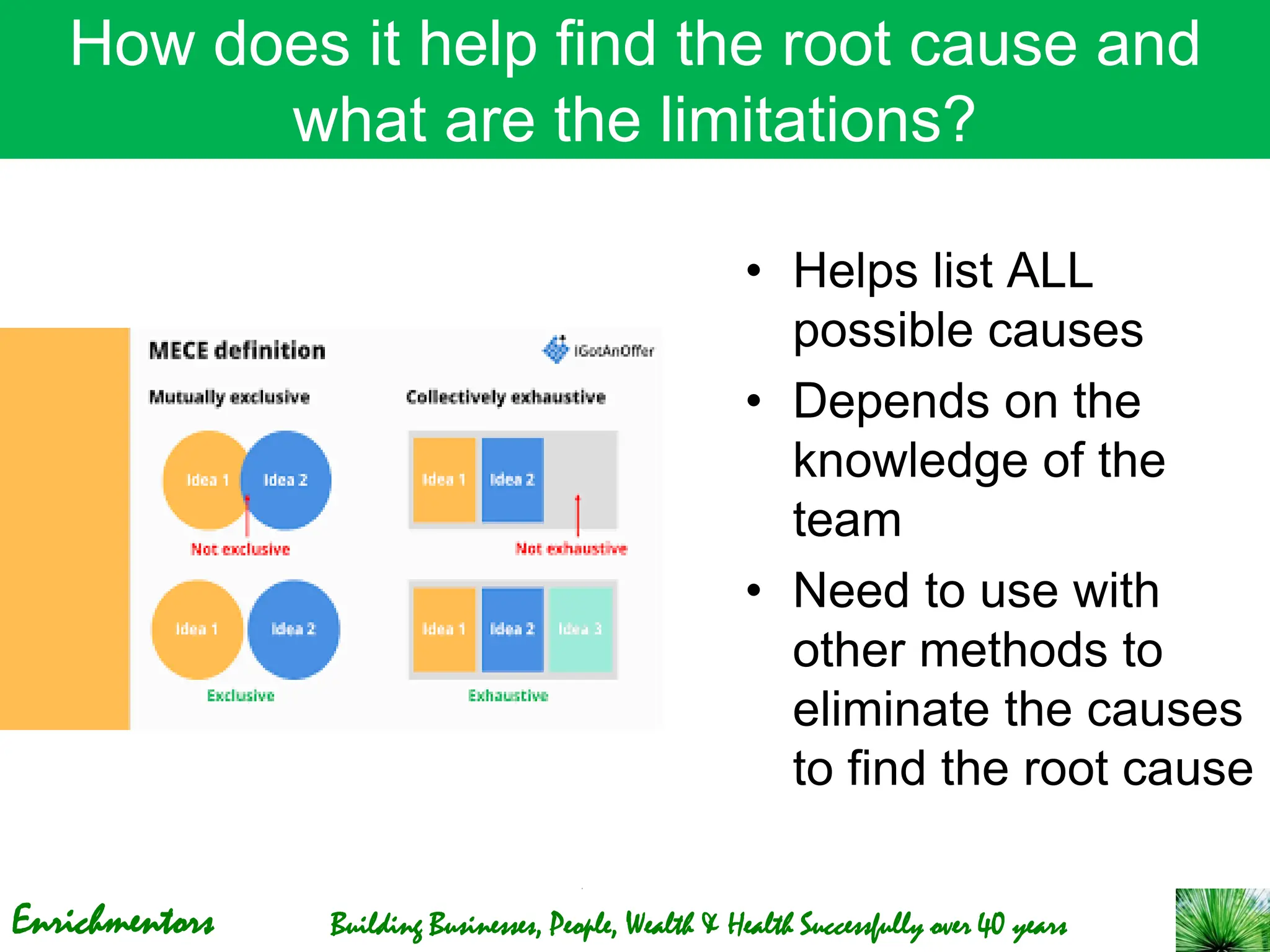Enrichmentors Building Businesses, People, Wealth & Health Successfully over 40 years
How does it help find the root cause and
what are the limitations?
• Helps list ALL
possible causes
• Depends on the
knowledge of the
team
• Need to use with
other methods to
eliminate the causes
to find the root cause
 