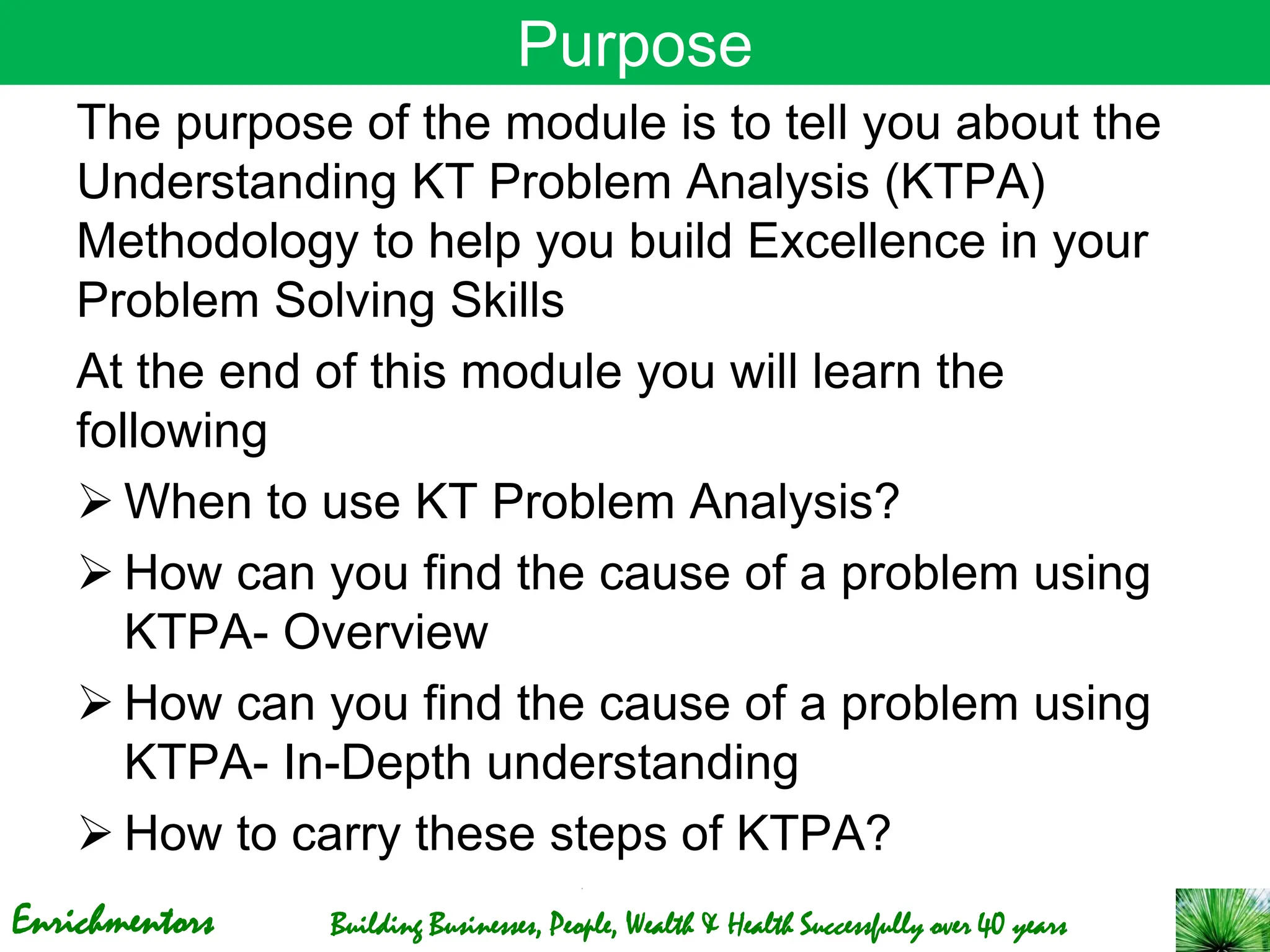 Enrichmentors Building Businesses, People, Wealth & Health Successfully over 40 years
Purpose
The purpose of the module is to tell you about the
Understanding KT Problem Analysis (KTPA)
Methodology to help you build Excellence in your
Problem Solving Skills
At the end of this module you will learn the
following
➢ When to use KT Problem Analysis?
➢ How can you find the cause of a problem using
KTPA- Overview
➢ How can you find the cause of a problem using
KTPA- In-Depth understanding
➢ How to carry these steps of KTPA?
 
