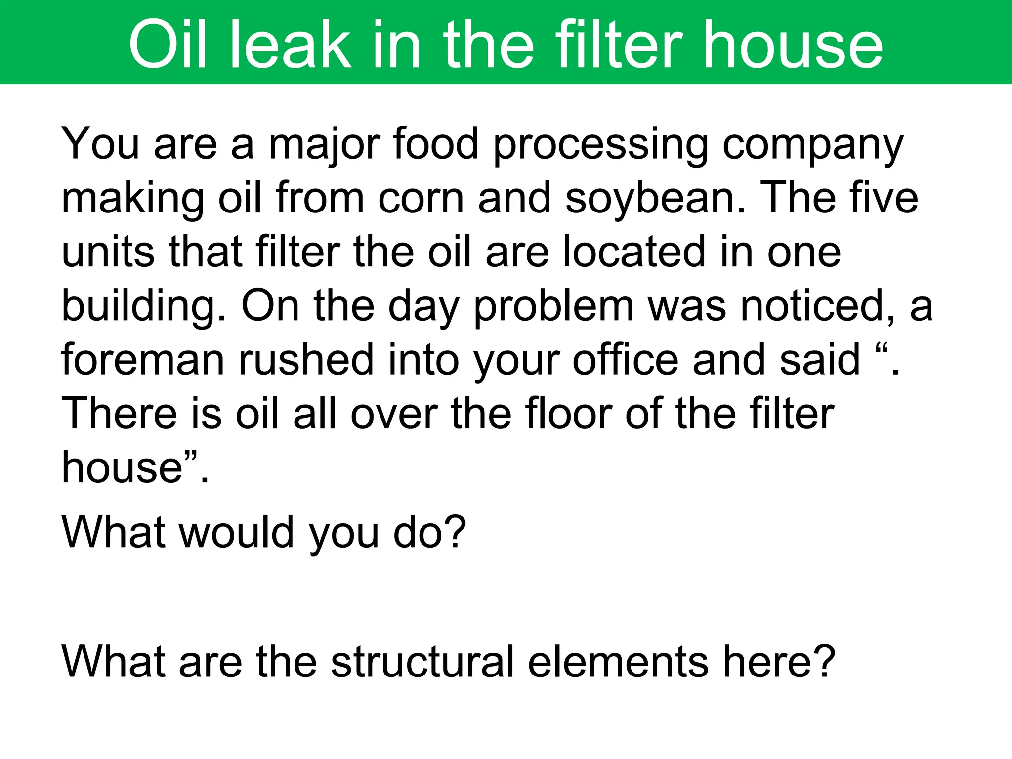 Oil leak in the filter house
You are a major food processing company
making oil from corn and soybean. The five
units that filter the oil are located in one
building. On the day problem was noticed, a
foreman rushed into your office and said “.
There is oil all over the floor of the filter
house”.
What would you do?
What are the structural elements here?
 
