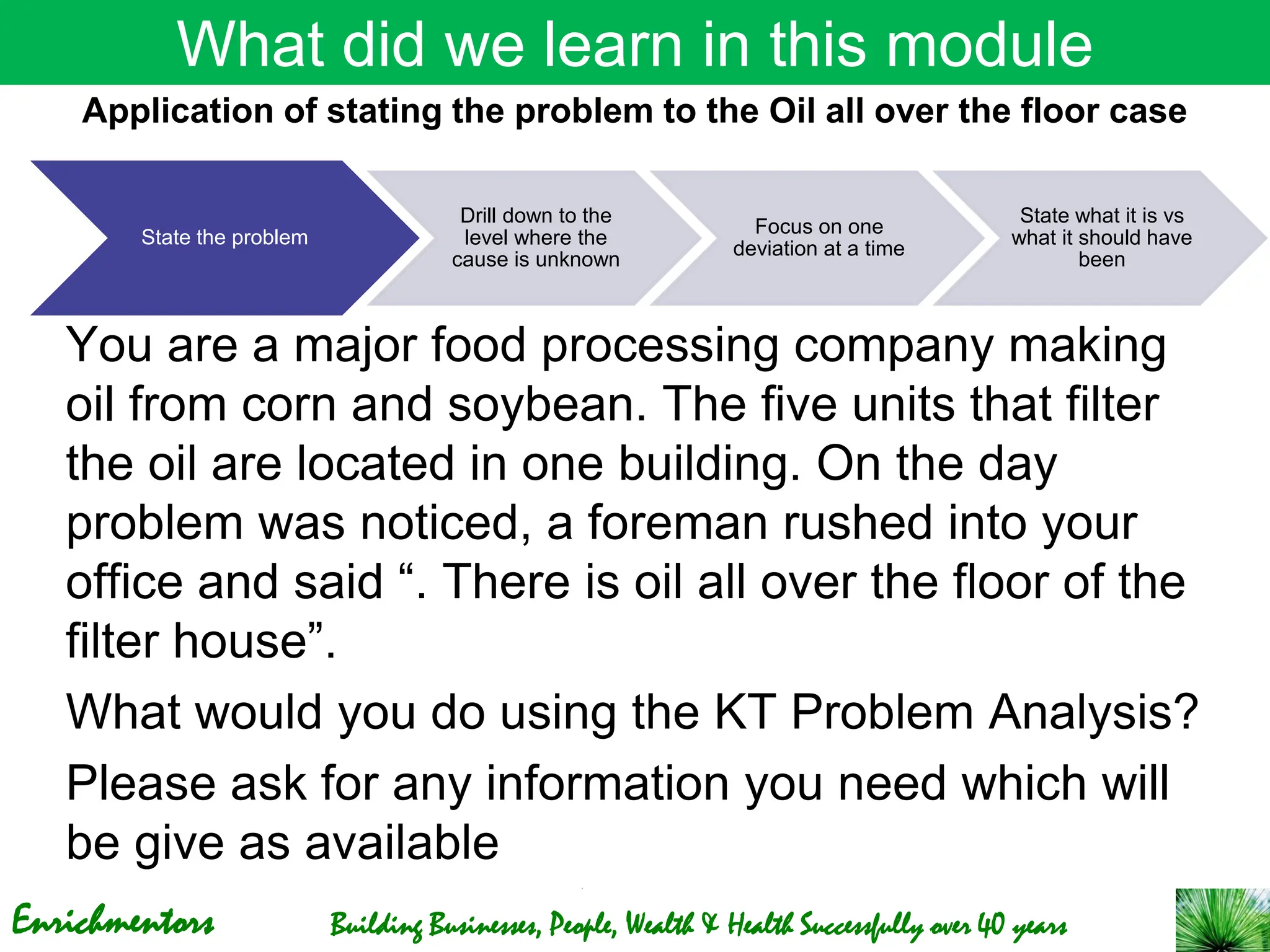 Enrichmentors Building Businesses, People, Wealth & Health Successfully over 40 years
What did we learn in this module
State the problem
Drill down to the
level where the
cause is unknown
Focus on one
deviation at a time
State what it is vs
what it should have
been
You are a major food processing company making
oil from corn and soybean. The five units that filter
the oil are located in one building. On the day
problem was noticed, a foreman rushed into your
office and said “. There is oil all over the floor of the
filter house”.
What would you do using the KT Problem Analysis?
Please ask for any information you need which will
be give as available
Application of stating the problem to the Oil all over the floor case
 