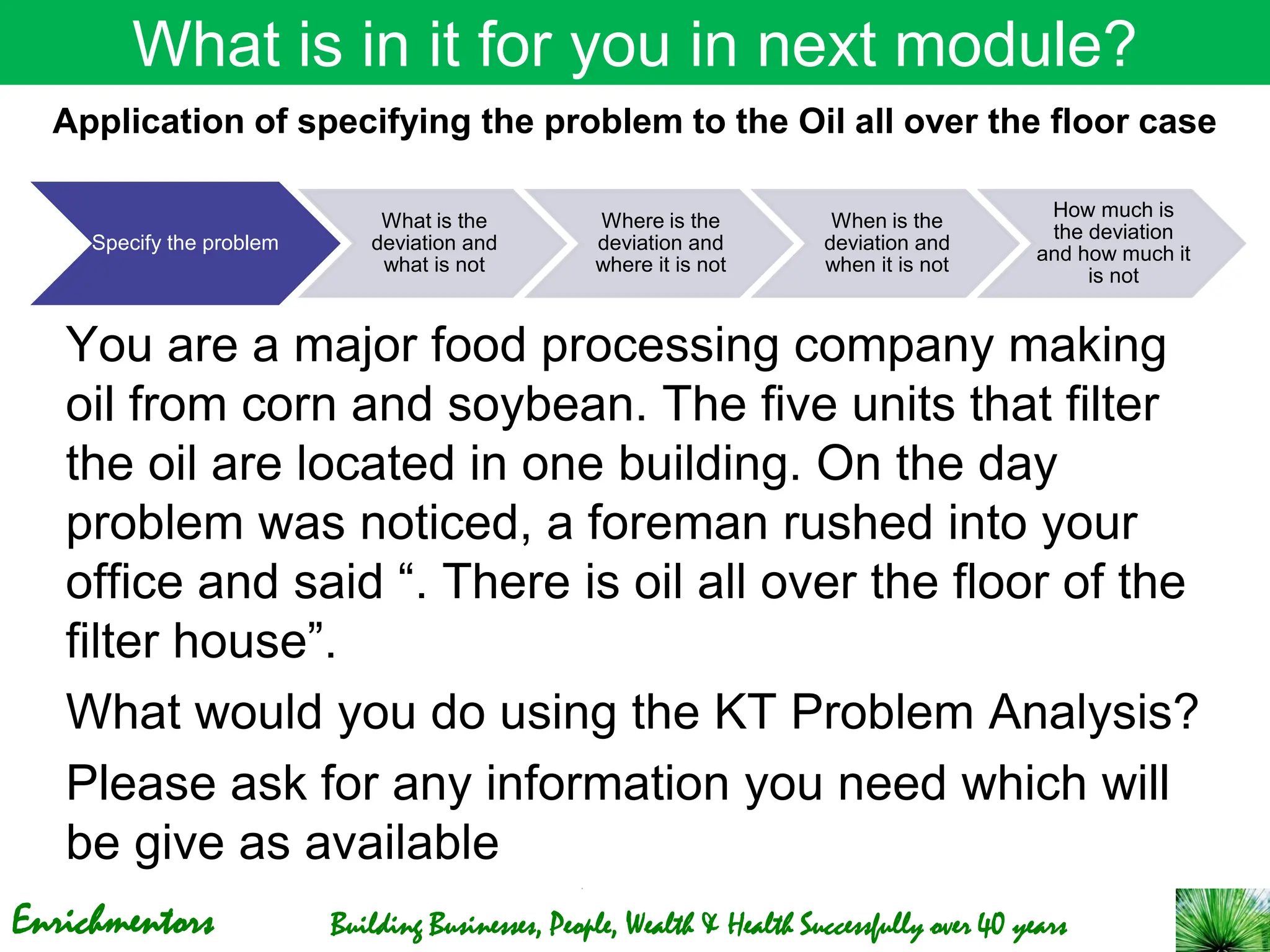 Enrichmentors Building Businesses, People, Wealth & Health Successfully over 40 years
What is in it for you in next module?
You are a major food processing company making
oil from corn and soybean. The five units that filter
the oil are located in one building. On the day
problem was noticed, a foreman rushed into your
office and said “. There is oil all over the floor of the
filter house”.
What would you do using the KT Problem Analysis?
Please ask for any information you need which will
be give as available
Specify the problem
What is the
deviation and
what is not
Where is the
deviation and
where it is not
When is the
deviation and
when it is not
How much is
the deviation
and how much it
is not
Application of specifying the problem to the Oil all over the floor case
 