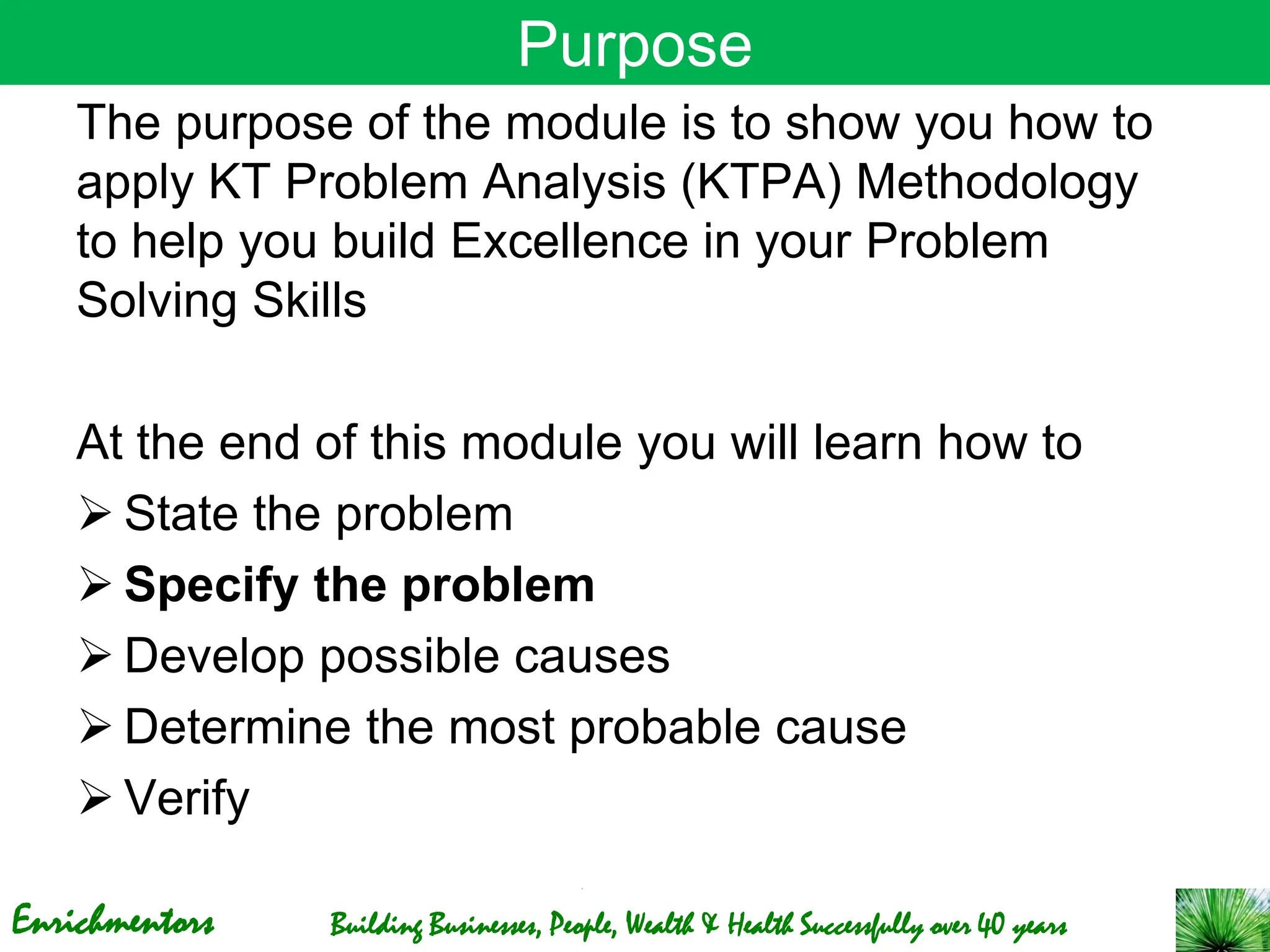 Enrichmentors Building Businesses, People, Wealth & Health Successfully over 40 years
Purpose
The purpose of the module is to show you how to
apply KT Problem Analysis (KTPA) Methodology
to help you build Excellence in your Problem
Solving Skills
At the end of this module you will learn how to
➢ State the problem
➢ Specify the problem
➢ Develop possible causes
➢ Determine the most probable cause
➢ Verify
 