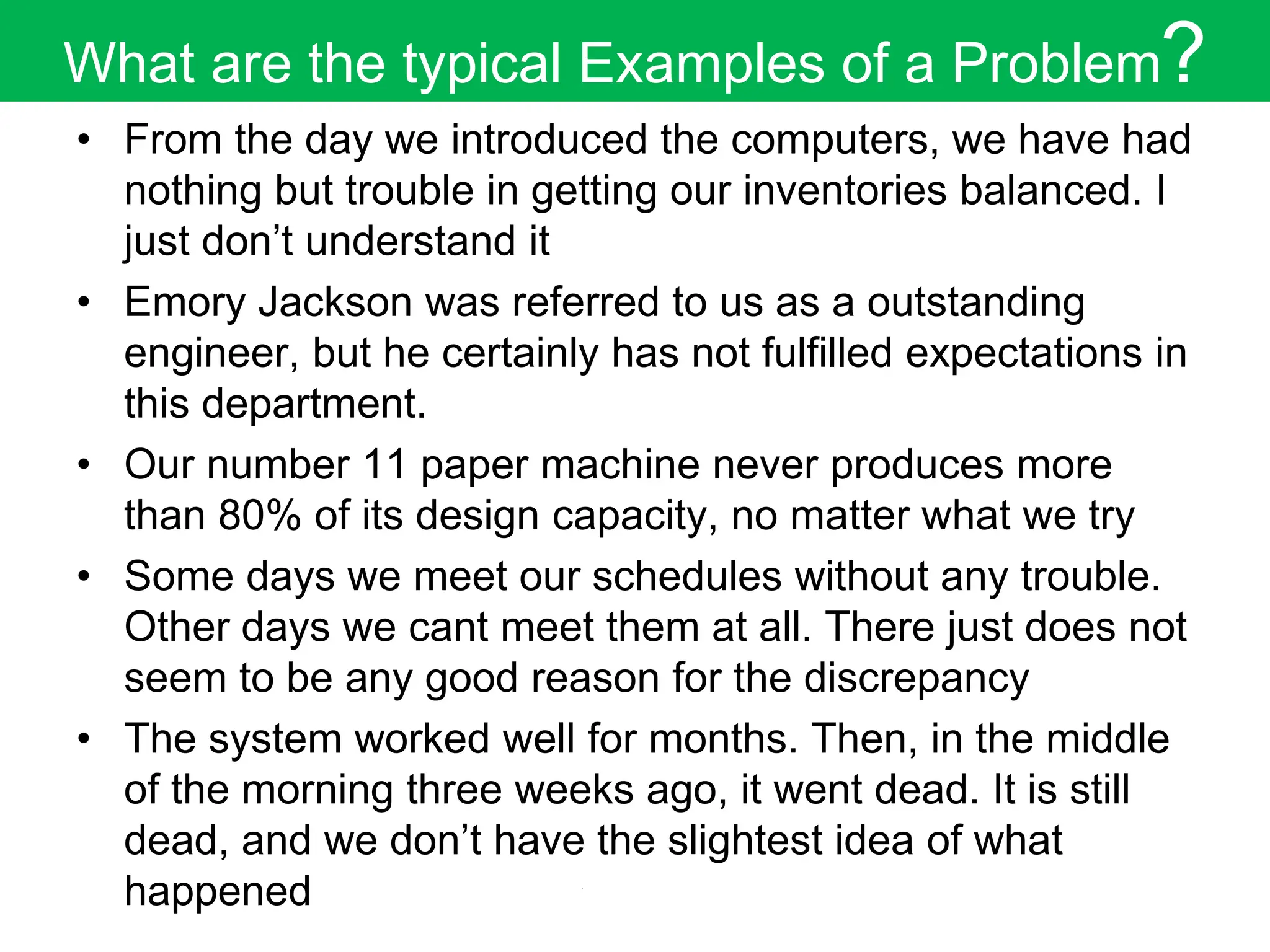 What are the typical Examples of a Problem?
• From the day we introduced the computers, we have had
nothing but trouble in getting our inventories balanced. I
just don’t understand it
• Emory Jackson was referred to us as a outstanding
engineer, but he certainly has not fulfilled expectations in
this department.
• Our number 11 paper machine never produces more
than 80% of its design capacity, no matter what we try
• Some days we meet our schedules without any trouble.
Other days we cant meet them at all. There just does not
seem to be any good reason for the discrepancy
• The system worked well for months. Then, in the middle
of the morning three weeks ago, it went dead. It is still
dead, and we don’t have the slightest idea of what
happened
 