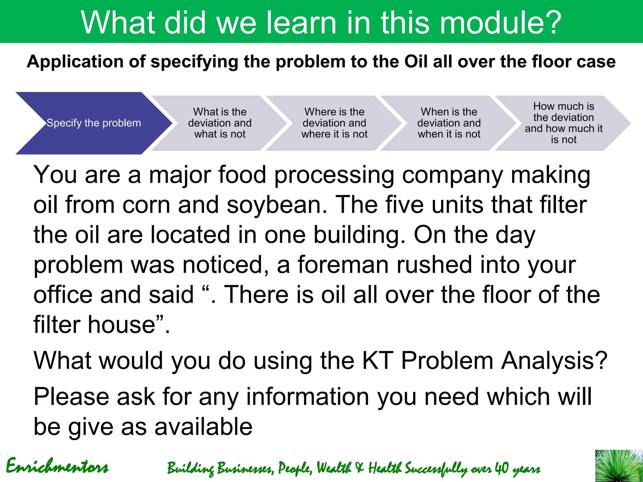 Enrichmentors Building Businesses, People, Wealth & Health Successfully over 40 years
What did we learn in this module?
You are a major food processing company making
oil from corn and soybean. The five units that filter
the oil are located in one building. On the day
problem was noticed, a foreman rushed into your
office and said “. There is oil all over the floor of the
filter house”.
What would you do using the KT Problem Analysis?
Please ask for any information you need which will
be give as available
Specify the problem
What is the
deviation and
what is not
Where is the
deviation and
where it is not
When is the
deviation and
when it is not
How much is
the deviation
and how much it
is not
Application of specifying the problem to the Oil all over the floor case
 