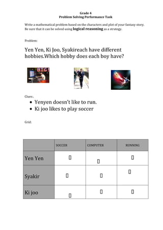Grade 4
                        Problem Solving Performance Task

Write a mathematical problem based on the characters and plot of your fantasy story.
Be sure that it can be solved using logical reasoning as a strategy.


Problem:

Yen Yen, Ki Joo, Syakireach have different
hobbies.Which hobby does each boy have?




Clues:.
          Yenyen doesn’t like to run.
          Ki joo likes to play soccer

Grid:




                     SOCCER                COMPUTER                   RUNNING



Yen Yen                                                                  
                                                  
                                                                        
Syakir                      
                                                   


Ki joo                                                                   
                              
 