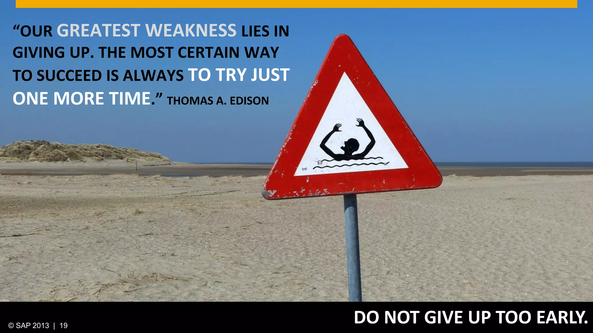 © 2013 SAP AG. All rights reserved. 19Public© SAP 2012 | 19© SAP 2013 | 19
DO NOT GIVE UP TOO EARLY.
“OUR GREATEST WEAKNESS LIES IN
GIVING UP. THE MOST CERTAIN WAY
TO SUCCEED IS ALWAYS TO TRY JUST
ONE MORE TIME.” THOMAS A. EDISON
 