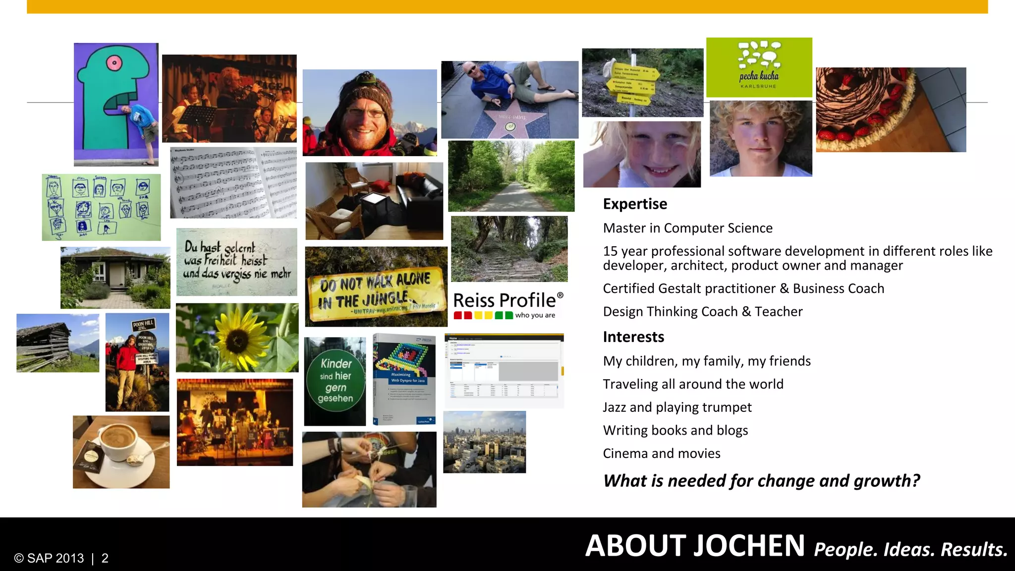 © 2013 SAP AG. All rights reserved. 2Public
ABOUT JOCHEN People. Ideas. Results.
Expertise
Master in Computer Science
15 year professional software development in different roles like
developer, architect, product owner and manager
Certified Gestalt practitioner & Business Coach
Design Thinking Coach & Teacher
Interests
My children, my family, my friends
Traveling all around the world
Jazz and playing trumpet
Writing books and blogs
Cinema and movies
What is needed for change and growth?
© SAP 2013 | 2
 