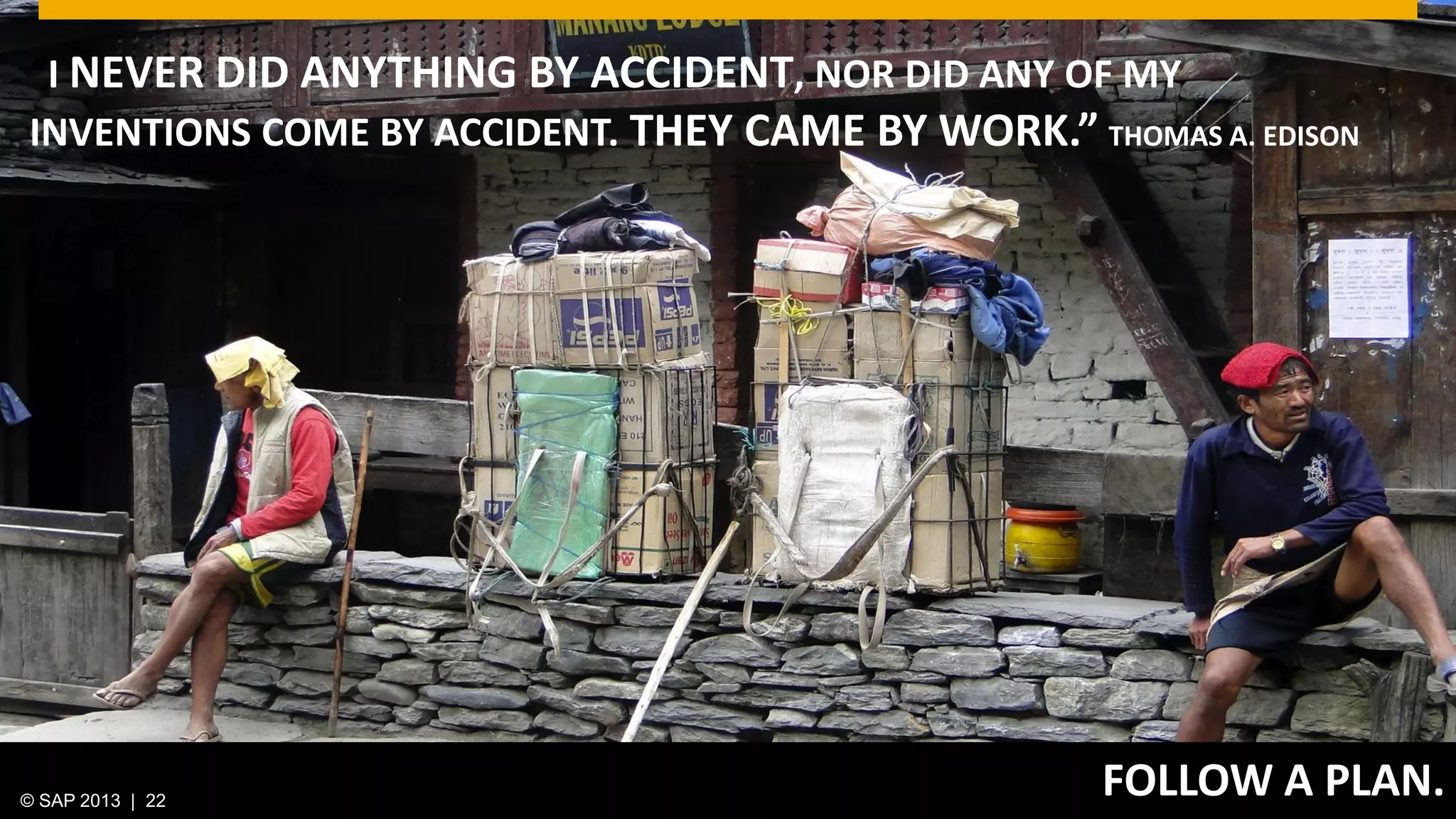 © 2013 SAP AG. All rights reserved. 22Public© SAP 2012 | 22© SAP 2013 | 22
FOLLOW A PLAN.
“I NEVER DID ANYTHING BY ACCIDENT, NOR DID ANY OF MY
INVENTIONS COME BY ACCIDENT. THEY CAME BY WORK.” THOMAS A. EDISON
 