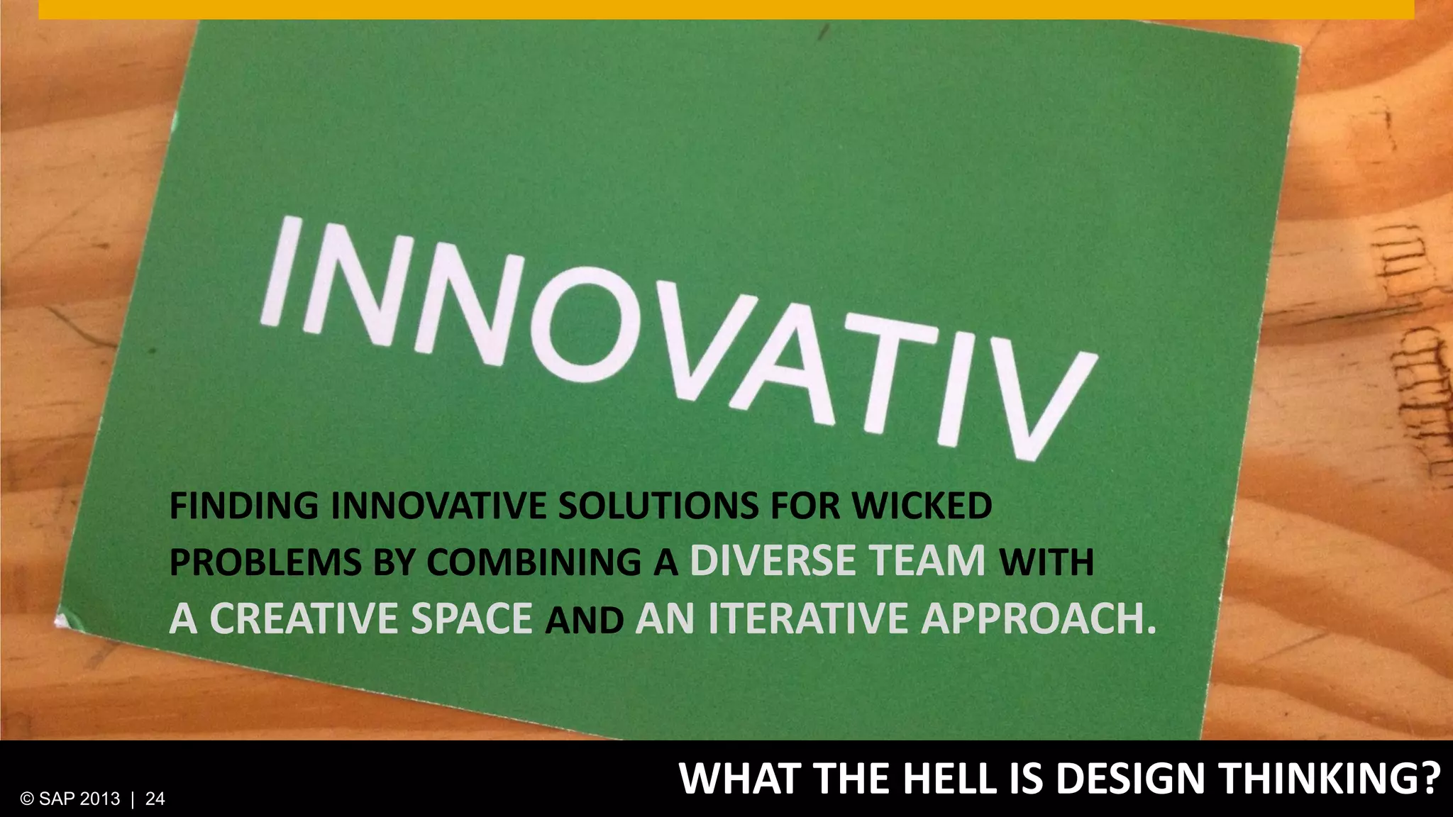 © 2013 SAP AG. All rights reserved. 24Public© SAP 2012 | 24© SAP 2013 | 24
WHAT THE HELL IS DESIGN THINKING?
FINDING INNOVATIVE SOLUTIONS FOR WICKED
PROBLEMS BY COMBINING A DIVERSE TEAM WITH
A CREATIVE SPACE AND AN ITERATIVE APPROACH.
 