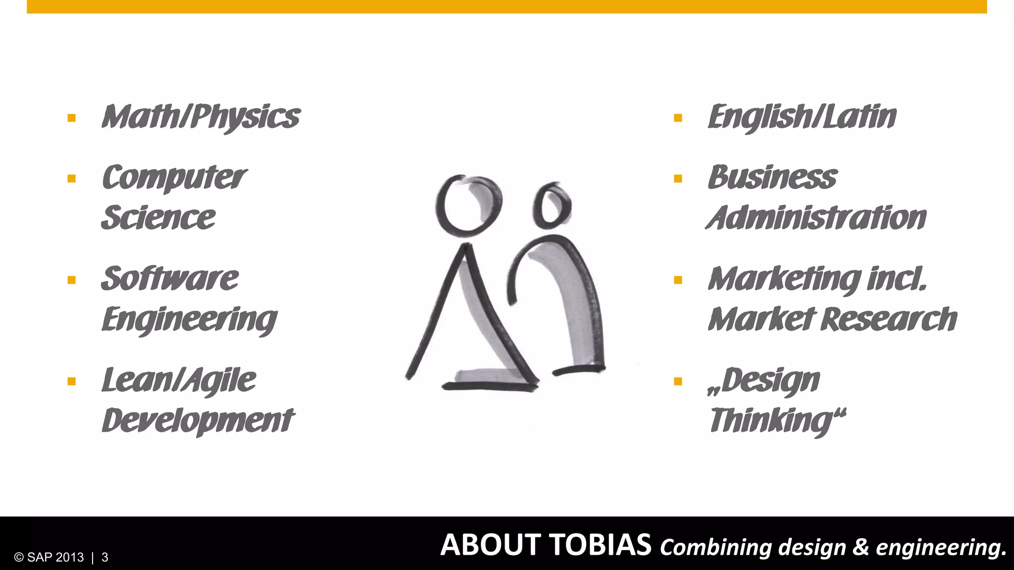 © 2013 SAP AG. All rights reserved. 3Public
ABOUT TOBIAS Combining design & engineering.© SAP 2013 | 3
 English/Latin
 Business
Administration
 Marketing incl.
Market Research
 „Design
Thinking“
 Math/Physics
 Computer
Science
 Software
Engineering
 Lean/Agile
Development
 